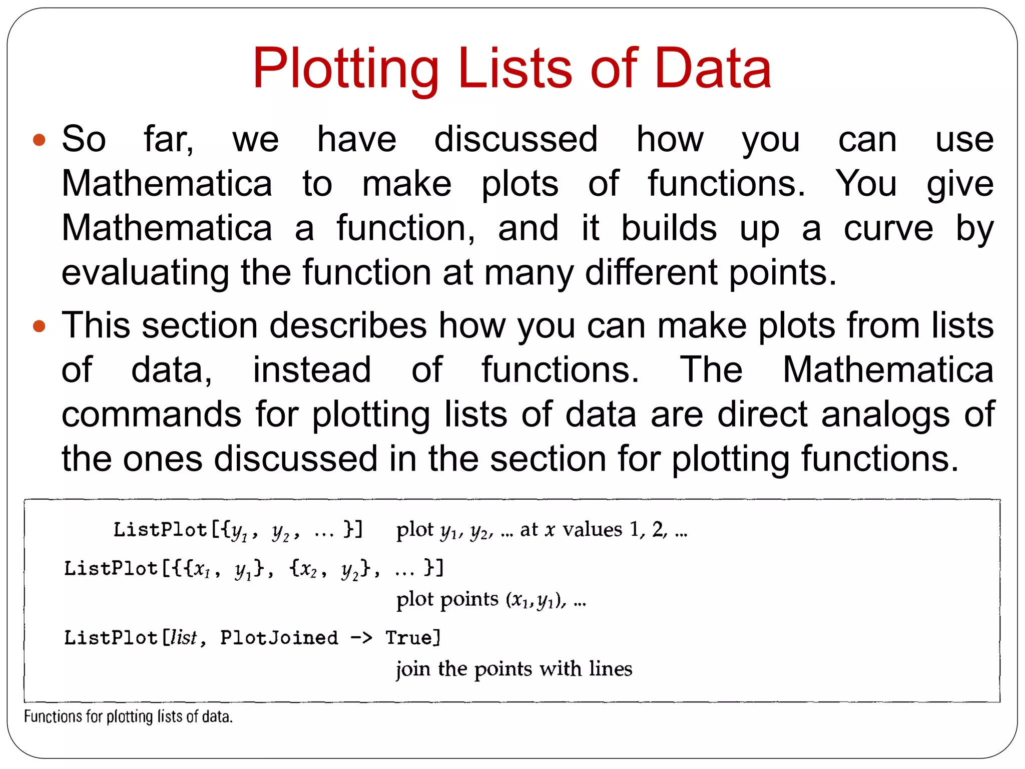 Plotting Lists of Data 
So far, we have discussed how you can use Mathematica to make plots of functions. You give Mathematica a function, and it builds up a curve by evaluating the function at many different points. 
This section describes how you can make plots from lists of data, instead of functions. The Mathematica commands for plotting lists of data are direct analogs of the ones discussed in the section for plotting functions.  