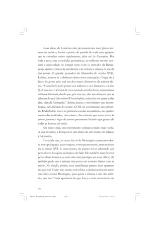 100
ÉMILE DURKHEIM
Essas ideias de Comênio não permaneceram num plano me-
ramente teórico; foram o ponto de partida de toda uma agitação
que se estendeu muito rapidamente, além até da Alemanha. Por
toda a parte, nas sociedades germânicas, as melhores mentes sen-
tiam a necessidade de romper tanto com os métodos da Renas-
cença quanto com os da escolástica e de colocar a criança na escola
das coisas. O grande pensador da Alemanha do século XVII,
Leibniz, tomou-se o defensor dessa nova concepção. Chega ele a
fazer do gosto pelo real um dos traços distintivos da cultura ale-
mã. “Concederia com prazer aos italianos e aos franceses, a Leão
X e Francisco I, a honra de ter restaurado as belas-letras, restaurationem
cultiorum litterarum, desde que, por sua vez, eles reconheçam que as
ciências do real (die realsten Wíssenschaften), todas elas ou quase todas
elas, vêm da Alemanha.” Assim, nasceu o movimento que desem-
bocou, pela metade do século XVIII, na constituição das primei-
ras Realschulen, isto é, as primeiras escolas secundárias, nas quais o
ensino das realidades, das coisas e das ciências que concernem às
coisas, tomou o lugar do ensino puramente literário que gozara de
todas as honras até então.
Em nosso país, esse movimento começou muito mais tarde.
A esse respeito, a França teve um atraso de um século em relação
à Alemanha.
É verdade que, às vezes, fez-se de Montaigne o precursor des-
sa nova pedagogia, cujas origens, consequentemente, remontariam
até o século XVI. E, num ponto, ele parece ter-se adiantado aos
pensadores dos quais acabamos de falar. Ele também sente horror
pela cultura livresca; o texto não tem prestígio aos seus olhos; ele
também pede que a criança seja posta em contato direto com as
coisas. No fundo, porém, essa semelhança parece mais aparente
do que real. Como não sentir, com efeito, o abismo existente entre
um cético como Montaigne, para quem a ciência é um vão artifí-
cio, que tem “mais aparência do que força e mais ornamento do
Émile Durkheim_fev2010.pmd 21/10/2010, 09:15100
 