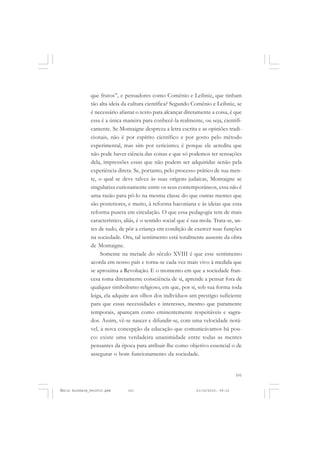 101
COLEÇÃO EDUCADORES
que frutos”, e pensadores como Comênio e Leibniz, que tinham
tão alta ideia da cultura científica? Segundo Comênio e Leibniz, se
é necessário afastar o texto para alcançar diretamente a coisa, é que
essa é a única maneira para conhecê-la realmente, ou seja, cientifi-
camente. Se Montaigne despreza a letra escrita e as opiniões tradi-
cionais, não é por espírito científico e por gosto pelo método
experimental, mas sim por ceticismo; é porque ele acredita que
não pode haver ciência das coisas e que só podemos ter sensações
dela, impressões essas que não podem ser adquiridas senão pela
experiência direta. Se, portanto, pelo processo prático de sua men-
te, o qual se deve talvez às suas origens judaicas, Montaigne se
singulariza curiosamente entre os seus contemporâneos, essa não é
uma razão para pô-lo na mesma classe do que outras mentes que
são posteriores, e muito, à reforma baconiana e às ideias que essa
reforma pusera em circulação. O que essa pedagogia tem de mais
característico, aliás, é o sentido social que é sua mola. Trata-se, an-
tes de tudo, de pôr a criança em condição de exercer suas funções
na sociedade. Ora, tal sentimento está totalmente ausente da obra
de Montaigne.
Somente na metade do século XVIII é que esse sentimento
acorda em nosso país e torna-se cada vez mais vivo à medida que
se aproxima a Revolução. E o momento em que a sociedade fran-
cesa toma diretamente consciência de si, aprende a pensar fora de
qualquer simbolismo religioso, em que, por si, sob sua forma toda
leiga, ela adquire aos olhos dos indivíduos um prestígio suficiente
para que essas necessidades e interesses, mesmo que puramente
temporais, apareçam como eminentemente respeitáveis e sagra-
dos. Assim, vê-se nascer e difundir-se, com uma velocidade notá-
vel, a nova concepção da educação que comunicávamos há pou-
co: existe uma verdadeira unanimidade entre todas as mentes
pensantes da época para atribuir-lhe como objetivo essencial o de
assegurar o bom funcionamento da sociedade.
Émile Durkheim_fev2010.pmd 21/10/2010, 09:15101
 