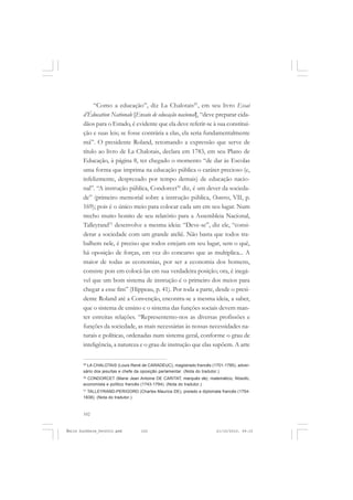 102
ÉMILE DURKHEIM
“Como a educação”, diz La Chalotais29
, em seu livro Essai
d’Éducation Nationale [Ensaio de educação nacional], “deve preparar cida-
dãos para o Estado, é evidente que ela deve referir-se à sua constitui-
ção e suas leis; se fosse contrária a elas, ela seria fundamentalmente
má”. O presidente Roland, retomando a expressão que serve de
título ao livro de La Chalotais, declara em 1783, em seu Plano de
Educação, à página 8, ter chegado o momento “de dar às Escolas
uma forma que imprima na educação pública o caráter precioso (e,
infelizmente, desprezado por tempo demais) de educação nacio-
nal”. “A instrução pública, Condorcet30
diz, é um dever da socieda-
de” (primeiro memorial sobre a instrução pública, Oeuvres, VII, p.
169); pois é o único meio para colocar cada um em seu lugar. Num
trecho muito bonito de seu relatório para a Assembleia Nacional,
Talleyrand31
desenvolve a mesma ideia: “Deve-se”, diz ele, “consi-
derar a sociedade com um grande ateliê. Não basta que todos tra-
balhem nele, é preciso que todos estejam em seu lugar, sem o quê,
há oposição de forças, em vez do concurso que as multiplica... A
maior de todas as economias, por ser a economia dos homens,
consiste pois em colocá-las em sua verdadeira posição; ora, é inegá-
vel que um bom sistema de instrução é o primeiro dos meios para
chegar a esse fim” (Hippeau, p. 41). Por toda a parte, desde o presi-
dente Roland até a Convenção, encontra-se a mesma ideia, a saber,
que o sistema de ensino e o sistema das funções sociais devem man-
ter estreitas relações. “Representemo-nos as diversas profissões e
funções da sociedade, as mais necessárias às nossas necessidades na-
turais e políticas, ordenadas num sistema geral, conforme o grau de
inteligência, a natureza e o grau de instrução que elas supõem. A arte
29
LA CHALOTAIS (Louis René de CARADEUC), magistrado francês (1701-1785), adver-
sário dos jesuítas e chefe da oposição parlamentar. (Nota do tradutor.)
30
CONDORCET (Marie Jean Antoine DE CARITAT, marquês de), matemático, filósofo,
economista e político francês (1743-1794). (Nota do tradutor.)
31
TALLEYRAND-PERIGORD (Charles Maurice DE), prelado e diplomata francês (1754-
1838). (Nota do tradutor.)
Émile Durkheim_fev2010.pmd 21/10/2010, 09:15102
 
