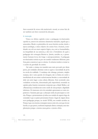 104
ÉMILE DURKHEIM
fator essencial de nossa vida intelectual e moral, as coisas hão de
ser também um fator essencial da educação.
A revolução
Vimos no último capítulo como a pedagogia revolucionária
opunha-se, através de caracteres claramente marcados, àquela que a
antecedera. Desde os primórdios de nossa história escolar, desde a
época carolíngia, o único objetivo do ensino fora o homem, consi-
derado ora sob seu mero aspecto lógico, ora, com as humanidades,
na integridade de sua natureza, e daí veio o formalismo do qual a
pedagogia não conseguia libertar-se. Jamais, acredito eu, o pensa-
mento humano levou tão longe o antropocentrismo. A pedagogia
revolucionária norteia-se por um sentido totalmente diferente; para
fora, para a natureza é que se orienta. As ciências tendem a tornar-se
o centro de gravidade do ensino.
Até então a criança era mantida num meio povoado por ideais
puros, por entidades abstratas: sente-se agora a necessidade de pô-la
na escola da realidade. A mudança não abrange, portanto, simples
nuanças, não é uma questão de dosagem; não se limita em sentir a
insuficiência de um ensino exclusivamente literário e a necessidade de
abrir um certo lugar a uma cultura diferente. Está ocorrendo uma
verdadeira reviravolta, determinada pela importância assumida na
opinião pelas funções meramente temporais que a Idade Média e até
a Renascença consideravam como sendo de uma posição e dignidade
inferiores. Os interesses civis da sociedade apresentam-se como res-
peitáveis o bastante para que a educação tenha de preocupar-se com
eles. Porque o protestantismo já tinha esse sentido do aspecto leigo da
sociedade é que os países protestantes foram o lugar de origem dessa
nova pedagogia; porque, no século XVIII, esse sentido acordou na
França é que essa mesma concepção nasceu entre nós, sem que tivesse
havido, ao que parece, nenhuma inspiração direta e imitação, mas sim-
plesmente porque a mesma causa gerou o mesmo efeito.
Émile Durkheim_fev2010.pmd 21/10/2010, 09:15104
 