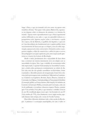 106
ÉMILE DURKHEIM
tange à física, o que era ensinado sob esse nome era apenas uma
metafísica abstrata. “Em quase toda a parte, Diderot diz, esgotava-
se em disputas sobre os elementos da natureza e os sistemas do
mundo.” Apenas muito esporadicamente é que a física experimental
acabou infiltrando-se nas aulas e o que era aprendido reduzia-se a
pouquíssima coisa: algumas noções sobre o movimento e queda
dos corpos, a lei de Mariotte, o equilíbrio dos líquidos e o peso do
ar. Uma discordância tão fundamental com o espírito público havia
necessariamente de fazer com que os colégios, com sua velha orga-
nização, aparecessem como outros tantos obstáculos contra os pro-
gressos exigidos; a ideia de conservá-los e utilizá-los para os novos
fins pedagógicos aos quais aspiravam, pois, nem sequer podia apre-
sentar-se à mente dos homens da Revolução.
Desde o início, proclamaram eles a necessidade de fazer tábua
rasa e construir um sistema inteiramente novo em relação com as
necessidades da época. Não é que o trabalho de reconstrução tenha
sido improvisado. A questão foi levantada já na Assembleia Constitu-
inte e, desde então, permaneceu constantemente na ordem do dia.
Em cada uma das três grandes assembleias revolucionárias, foram
examinados e discutidos projetos de reorganização, foram feitos rela-
tóriospelospersonagensmaisconsideráveis: TalleyrandnaConstituin-
te, Condorcet na Legislativa; Romme, Sieyes, Daunou, Lakanal na
Convenção(verHippeau,L’instructionpubliqueenFrancependantIaRévoIution
[A instrução pública na França durante a Revolução]. Os trabalhos da
Comissão da Instrução Pública, nomeada pela Convenção, estão em
via de publicação e já enchem volumosos espaços. Porém, somente
após 9 de termidor (9 de julho) é que terminou o trabalho. Uma lei
do ano III, modificada alguns meses após 3 de brumário do ano IV
(3 de outubro de 1795), criou finalmente o novo órgão escolar, espe-
rado durante tanto tempo, sob o nome de Escolas Centrais.
Duas ideias diferentes dominam toda a obra escolar da Revolu-
ção. A primeira é a concepção enciclopédica, tão cara a todos os
Émile Durkheim_fev2010.pmd 21/10/2010, 09:15106
 
