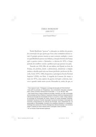 11
COLEÇÃO EDUCADORES
Émile Durkheim “pensou” a educação no âmbito do projeto
de construção do que queria que fosse uma verdadeira ciência so-
cial. O próprio projeto inseria-se num contexto múltiplo: o meio
no qual Durkheim passou sua infância, a situação histórica da França
após a guerra contra a Alemanha e a derrota de 1870, o longo
período de conflitos sociais e políticos por que passava seu país.
Nascido em 1852, filho de um rabino, em Épinal, no leste da
França, ele preferiu, desde a adolescência, abandonar a religião
judaica e decidiu qual seria sua futura profissão: professor de filo-
sofia. Entre 1879 e 1882, frequentou a prestigiosa Escola Normal
Superior4
(ENS), em Paris. A tragédia da Comuna (de março a
maio de 1871), uma espécie de guerra civil após a derrota, mar-
cou-o quando ainda muito jovem. Persuadiu-se, então, de que, se
ÉMILE DURKHEIM1
(1858-1917)2
Jean-Claude Filloux3
1
Título original do autor: “Pedagogia e sociologia da educação em Émile Durkheim”.
2
Este perfil foi publicado em Perspectives: revue trimestrielle d’éducation comparée.
Paris, Unesco: Escritório Internacional de Educação, n. 1-2, pp. 305-322, 1993.
3
Jean-Claude Filloux (França) é filósofo de formação. Participou, em 1964, da fundação
da Universidade de Paris X-Nanterre. Atualmente, professor emérito do Departamento de
Ciências da Educação da Universidade de Paris X, do qual foi o criador. Antigo professor
de sociologia da Universidade de Poitiers. Membro de várias sociedades científicas:
Sociedade Francesa de Filosofia, Associação Francesa de Sociologia e Associação dos
Docentes e Pesquisadores em Ciências da Educação. Autor notadamente de: La
personnalité (A Personalidade); Durkheim et le socialisme (Durkheim e o Socialismo);
Anthologie des sciences de l’homme (Antologia das Ciências Humanas), e de inúmeros
artigos e capítulos de obras coletivas sobre a educação e sobre Durkheim.
4
NT: em francês: École Normale Supérieure.
Émile Durkheim_fev2010.pmd 21/10/2010, 09:1511
 