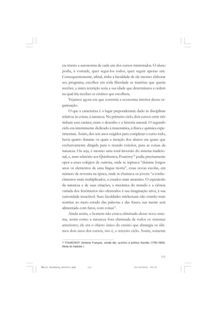 111
COLEÇÃO EDUCADORES
cia inteira a autonomia de cada um dos cursos ministrados. O aluno
podia, à vontade, quer segui-los todos, quer seguir apenas um.
Consequentemente, afinal, tinha a faculdade de ele mesmo elaborar
seu programa, escolher em toda liberdade as matérias que queria
receber, a única restrição seria a sua idade que determinava a ordem
na qual iria receber os ensinos que escolhera.
Vejamos agora em que consistia a economia interior dessa or-
ganização.
O que a caracteriza é o lugar preponderante dado às disciplinas
relativas às coisas, à natureza. No primeiro ciclo, dois cursos entre três
tinham esse caráter; eram o desenho e a história natural. O segundo
ciclo era inteiramente dedicado à matemática, à física e química expe-
rimentais. Assim, dos seis anos exigidos para completar o curso todo,
havia quatro durante os quais a atenção dos alunos era quase que
exclusivamente dirigida para o mundo exterior, para as coisas da
natureza. Ou seja, é mesmo uma total inversão do sistema tradicio-
nal, e, num relatório aos Quinhentos, Fourcroy33
podia precisamente
opor a esses colégios de outrora, onde se repisava “durante longos
anos os elementos de uma língua morta”, essas novas escolas, em
número de noventa na época, onde se chamava os jovens “a conhe-
cimentos mais multiplicados, a estudos mais atraentes. O espetáculo
da natureza e de suas criações, a mecânica do mundo e a ciência
variada dos fenômenos são oferecidos à sua imaginação ativa, à sua
curiosidade insaciável. Suas faculdades intelectuais não estarão mais
restritas ao mero estudo das palavras e das frases; sua mente será
alimentada com fatos, com coisas”.
Ainda assim, o homem não estava eliminado desse novo siste-
ma, assim como a natureza fora eliminada de todos os sistemas
anteriores; ele era o objeto único do ensino que abrangia os últi-
mos dois anos dos cursos, isto é, o terceiro ciclo. Assim, somente
33
FOURCROY (Antoine François, conde de), químico e político francês (1755-1809).
(Nota do tradutor.)
Émile Durkheim_fev2010.pmd 21/10/2010, 09:15111
 