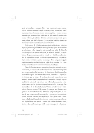 112
ÉMILE DURKHEIM
após ter estudado a natureza física é que o aluno abordava o estu-
do da natureza humana. Havia o esforço, aliás, de ensinar o ho-
mem e as coisas humanas com o mesmo espírito e com o mesmo
método que para as coisas materiais, ou seja, cientificamente; em
outras palavras, às ciências físicas e naturais que ocupavam quase
todo o lugar nos dois primeiros ciclos, fazia-se suceder as ciências
morais e sociais que acabavam de constituir-se.
Dois grupos de ciências eram envolvidos. Havia, em primeiro
lugar, a gramática geral. O estudo da gramática geral era destinado
a substituir a velha lógica formal ensinada nas aulas de filosofia
dos colégios. Em vez de descrever, de maneira abstrata, o meca-
nismo do pensamento, queria-se estudá-lo e fazê-lo estudar atra-
vés da linguagem, na qual ele é como que cristalizado. Era portan-
to, sob uma forma nova, uma restauração dessa antiga concepção
da gramática que encontramos no início desta história. Era a gra-
mática entendida como instrumento de cultura lógica.
Além do homem como puro entendimento, entendia-se, por
outro lado, a necessidade de fazer conhecer o homem enquanto
ser social; para isso haviam de servir duas outras disciplinas, ambas
concorrendo para esse mesmo fim, isto é, a história e a legislação.
A história que se tratava de ensinar não podia reduzir-se a uma
simples cronologia dos acontecimentos nacionais; era uma espécie
de história universal, cujo objeto era, sobretudo, evidenciar a ma-
neira com a qual se haviam constituído as grandes ideias que for-
mam a base da civilização humana. “Antes de tudo, escreve o mi-
nistro Quinette no ano VII, trata-se de mostrar aos alunos a pro-
gressão da mente humana nos diferentes tempos e lugares, as cau-
sas de seus progressos, de seus desvios e retrocessos momentâne-
os nas ciências, nas artes, na organização social, bem como a cons-
tante relação da felicidade dos homens com o número e, sobretu-
do, a justeza de suas ideias.” Assim, esse ensino histórico havia,
como o diz um homem que pôde observar de perto o funciona-
Émile Durkheim_fev2010.pmd 21/10/2010, 09:15112
 