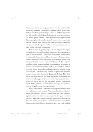 115
COLEÇÃO EDUCADORES
tórios, que vimos ocorrer pela primeira vez nas universidades
medievais, respondia a necessidades reais que não desapareceram.
Uma sociedade na qual a instrução tornou-se um fator importante
da vida moral e social não pode abandonar tanto a organização
do ensino quanto a moral à total arbitrariedade dos particulares.
Embora os planos de estudos devam levar em conta as necessida-
des das famílias, ainda assim devem estar subordinados a interes-
ses gerais e elevados que as famílias, consequentemente, não po-
dem avaliar com total competência.
Mas, se a falta de qualquer regra tem seus perigos, uma regula-
mentação com uma uniformidade por demais rigorosa está carre-
gada de inconvenientes. Quanto mais avançarmos, mais sentimos
a necessidade de que nossos filhos não sejam submetidos a uma
única e mesma disciplina intelectual. A diversidade sempre cres-
cente das funções sociais e a resultante diversidade de vocações e
aptidões exigem uma diversidade correspondente no sistema de
ensino. Esse sentimento, sempre fundado, é que traduzia, embora
sob uma forma talvez não moderada, não só o sistema escolar
adotado pela Convenção, mas também os projetos formulados
anteriormente pelos Condorcet, Talleyrand, Rolland. Não deixa
de ter interesse observar que essa necessidade de diversificar o
ensino secundário, que suscitou nossa mais recente organização es-
colar, não nasceu ontem e que sua origem remonta à metade do
século XVIII, e teremos a oportunidade de ver que, desde então, a
mesma ideia afirmou-se com persistência.
Não é tudo, porém, e a reforma ousada pela convenção pode
ser explicada de outra maneira. Para responder utilmente à diver-
sidade das carreiras e aptidões, poderia bastar, em suma, constituir
tipos de ensino em número pequeno, dentro dos quais o sistema
de séries poderia ser mantido com seu antigo rigor. Interveio ou-
tro fator, porém, o qual alterou a fisionomia inicial da série, levan-
tando, assim, um problema cuja solução talvez não esteja madura,
Émile Durkheim_fev2010.pmd 21/10/2010, 09:15115
 
