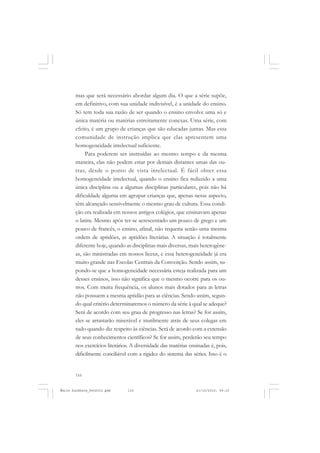 116
ÉMILE DURKHEIM
mas que será necessário abordar algum dia. O que a série supõe,
em definitivo, com sua unidade indivisível, é a unidade do ensino.
Só tem toda sua razão de ser quando o ensino envolve uma só e
única matéria ou matérias estreitamente conexas. Uma série, com
efeito, é um grupo de crianças que são educadas juntas. Mas essa
comunidade de instrução implica que elas apresentem uma
homogeneidade intelectual suficiente.
Para poderem ser instruídas ao mesmo tempo e da mesma
maneira, elas não podem estar por demais distantes umas das ou-
tras, desde o ponto de vista intelectual. É fácil obter essa
homogeneidade intelectual, quando o ensino fica reduzido a uma
única disciplina ou a algumas disciplinas particulares, pois não há
dificuldade alguma em agrupar crianças que, apenas nesse aspecto,
têm alcançado sensivelmente o mesmo grau de cultura. Essa condi-
ção era realizada em nossos antigos colégios, que ensinavam apenas
o latim. Mesmo após ter-se acrescentado um pouco de grego e um
pouco de francês, o ensino, afinal, não requeria senão uma mesma
ordem de aptidões, as aptidões literárias. A situação é totalmente
diferente hoje, quando as disciplinas mais diversas, mais heterogêne-
as, são ministradas em nossos liceus, e essa heterogeneidade já era
muito grande nas Escolas Centrais da Convenção. Sendo assim, su-
pondo-se que a homogeneidade necessária esteja realizada para um
desses ensinos, isso não significa que o mesmo ocorre para os ou-
tros. Com muita frequência, os alunos mais dotados para as letras
não possuem a mesma aptidão para as ciências. Sendo assim, segun-
do qual critério determinaremos o número da série à qual se adeque?
Será de acordo com seu grau de progresso nas letras? Se for assim,
eles se arrastarão miserável e inutilmente atrás de seus colegas em
tudo quando diz respeito às ciências. Será de acordo com a extensão
de seus conhecimentos científicos? Se for assim, perderão seu tempo
nos exercícios literários. A diversidade das matérias ensinadas é, pois,
dificilmente conciliável com a rigidez do sistema das séries. Isso é o
Émile Durkheim_fev2010.pmd 21/10/2010, 09:15116
 