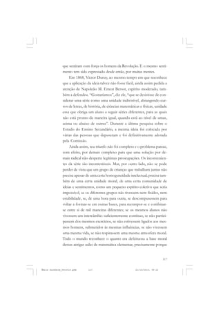 117
COLEÇÃO EDUCADORES
que sentiram com força os homens da Revolução. E o mesmo senti-
mento tem sido expressado desde então, por muitas mentes.
Em 1868, Victor Duruy, ao mesmo tempo em que reconhece
que a aplicação da ideia talvez não fosse fácil, ainda assim pedida a
atenção de Napoleão M. Emest Bersot, espírito moderado, tam-
bém a defendeu. “Gostaríamos”, diz ele, “que se desistisse de con-
siderar uma série como uma unidade indivisível, abrangendo cur-
sos de letras, de história, de ciências matemáticas e físicas, unidade
essa que obriga um aluno a seguir séries diferentes, para as quais
não está pronto de maneira igual, quando está ao nível de umas,
acima ou abaixo de outras”. Durante a última pesquisa sobre o
Estudo do Ensino Secundário, a mesma ideia foi colocada por
várias das pessoas que depuseram e foi definitivamente adotada
pela Comissão.
Ainda assim, seu triunfo não foi completo e o problema parece,
com efeito, por demais complexo para que uma solução por de-
mais radical não desperte legítimas preocupações. Os inconvenien-
tes da série são incontestáveis. Mas, por outro lado, não se pode
perder de vista que um grupo de crianças que trabalham juntas não
precisa apenas de uma certa homogeneidade intelectual; precisa tam-
bém de uma certa unidade moral, de uma certa comunidade de
ideias e sentimentos, como um pequeno espírito coletivo que seria
impossível, se os diferentes grupos não tivessem nem fixidez, nem
estabilidade, se, de uma hora para outra, se descompusessem para
voltar a formar-se em outras bases, para recompor-se e combinar-
se entre si de mil maneiras diferentes; se os mesmos alunos não
vivessem um intercâmbio suficientemente contínuo, se não partici-
passem dos mesmos exercícios, se não estivessem ligados aos mes-
mos homens, submetidos às mesmas influências, se não vivessem
uma mesma vida, se não respirassem uma mesma atmosfera moral.
Todo o mundo reconhece o quanto era defeituosa a base moral
dessas antigas aulas de matemática elementar, precisamente porque
Émile Durkheim_fev2010.pmd 21/10/2010, 09:15117
 