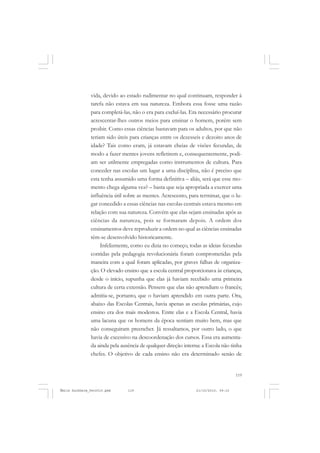 119
COLEÇÃO EDUCADORES
vida, devido ao estado rudimentar no qual continuam, responder à
tarefa não estava em sua natureza. Embora essa fosse uma razão
para completá-las, não o era para excluí-las. Era necessário procurar
acrescentar-lhes outros meios para ensinar o homem, porém sem
proibir. Como essas ciências bastavam para os adultos, por que não
teriam sido úteis para crianças entre os dezesseis e dezoito anos de
idade? Tais como eram, já estavam cheias de visões fecundas, de
modo a fazer mentes jovens refletirem e, consequentemente, podi-
am ser utilmente empregadas como instrumentos de cultura. Para
conceder nas escolas um lugar a uma disciplina, não é preciso que
esta tenha assumido uma forma definitiva – aliás, será que esse mo-
mento chega alguma vez? – basta que seja apropriada a exercer uma
influência útil sobre as mentes. Acrescento, para terminar, que o lu-
gar concedido a essas ciências nas escolas centrais estava mesmo em
relação com sua natureza. Convém que elas sejam ensinadas após as
ciências da natureza, pois se formaram depois. A ordem dos
ensinamentos deve reproduzir a ordem no qual as ciências ensinadas
têm-se desenvolvido historicamente.
Infelizmente, como eu dizia no começo, todas as ideias fecundas
contidas pela pedagogia revolucionária foram comprometidas pela
maneira com a qual foram aplicadas, por graves falhas de organiza-
ção. O elevado ensino que a escola central proporcionava às crianças,
desde o início, supunha que elas já haviam recebido uma primeira
cultura de certa extensão. Pensem que elas não aprendiam o francês;
admitia-se, portanto, que o haviam aprendido em outra parte. Ora,
abaixo das Escolas Centrais, havia apenas as escolas primárias, cujo
ensino era dos mais modestos. Entre elas e a Escola Central, havia
uma lacuna que os homens da época sentiam muito bem, mas que
não conseguiram preencher. Já ressaltamos, por outro lado, o que
havia de excessivo na descoordenação dos cursos. Essa era aumenta-
da ainda pela ausência de qualquer direção interna: a Escola não tinha
chefes. O objetivo de cada ensino não era determinado senão de
Émile Durkheim_fev2010.pmd 21/10/2010, 09:15119
 