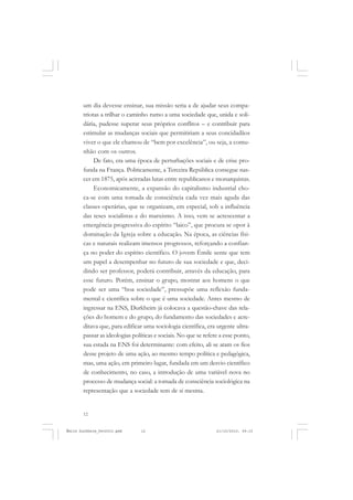 12
ÉMILE DURKHEIM
um dia devesse ensinar, sua missão seria a de ajudar seus compa-
triotas a trilhar o caminho rumo a uma sociedade que, unida e soli-
dária, pudesse superar seus próprios conflitos – e contribuir para
estimular as mudanças sociais que permitiriam a seus concidadãos
viver o que ele chamou de “bem por excelência”, ou seja, a comu-
nhão com os outros.
De fato, era uma época de perturbações sociais e de crise pro-
funda na França. Politicamente, a Terceira República consegue nas-
cer em 1875, após acirradas lutas entre republicanos e monarquistas.
Economicamente, a expansão do capitalismo industrial cho-
ca-se com uma tomada de consciência cada vez mais aguda das
classes operárias, que se organizam, em especial, sob a influência
das teses socialistas e do marxismo. A isso, vem se acrescentar a
emergência progressiva do espírito “laico”, que procura se opor à
dominação da Igreja sobre a educação. Na época, as ciências físi-
cas e naturais realizam imensos progressos, reforçando a confian-
ça no poder do espírito científico. O jovem Émile sente que tem
um papel a desempenhar no futuro de sua sociedade e que, deci-
dindo ser professor, poderá contribuir, através da educação, para
esse futuro. Porém, ensinar o grupo, mostrar aos homens o que
pode ser uma “boa sociedade”, pressupõe uma reflexão funda-
mental e científica sobre o que é uma sociedade. Antes mesmo de
ingressar na ENS, Durkheim já colocava a questão-chave das rela-
ções do homem e do grupo, do fundamento das sociedades e acre-
ditava que, para edificar uma sociologia científica, era urgente ultra-
passar as ideologias políticas e sociais. No que se refere a esse ponto,
sua estada na ENS foi determinante: com efeito, ali se atam os fios
desse projeto de uma ação, ao mesmo tempo política e pedagógica,
mas, uma ação, em primeiro lugar, fundada em um desvio científico
de conhecimento, no caso, a introdução de uma variável nova no
processo de mudança social: a tomada de consciência sociológica na
representação que a sociedade tem de si mesma.
Émile Durkheim_fev2010.pmd 21/10/2010, 09:1512
 