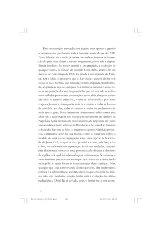 122
ÉMILE DURKHEIM
Essa restauração antecedeu em alguns anos apenas o grande
acontecimento que domina toda a história escolar do século XIX.
Estou falando da reunião de todos os estabelecimentos de instru-
ção do país num único e mesmo organismo, posto sob a depen-
dência imediata do poder central e encarregado, à exclusão de
qualquer outro, da função de ensinar. Com efeito, através de um
decreto de 7 de março de 1808, foi criada a universidade de Fran-
ça. Era a ideia corporativa que a Revolução quisera abolir sob
todas as suas formas, que renascia, porém ampliada, transforma-
da, adaptada às novas condições da existência nacional. Com efei-
to, as corporações locais e fragmentadas que haviam sido as velhas
universidades provinciais, corporações essas, aliás, das quais estava
excluído o ensino primário, viam-se substituídas por uma
corporação única, abrangendo todo o território e todas as formas
da atividade escolar, todas as escolas e todos os professores de
todo tipo e grau. Seria certamente interessante saber como essa
ideia veio a nascer; pois não nasceu exclusivamente do cérebro de
Napoleão. Seria interessante mostrar como ela respondia em parte
a necessidades muito anteriores à Revolução e das quais La Chalotais
e Roland já haviam-se feito os intérpretes; como Napoleão procu-
rou, entretanto, apor-lhe sua marca, como a concebeu sobre o
modelo de uma vasta congregação leiga, uma espécie de Socieda-
de de Jesus civil, da qual seria o general e como, pela força das
coisas, havia de trair suas esperanças, fazer suas tradições, sua pró-
pria fisionomia, tornar-se uma personalidade distinta a despeito
da vigilância à qual foi submetido por muito tempo. Seria interes-
sante também procurar as causas que determinaram a extinção do
monopólio e quais foram as consequências dessa extinção. Mas,
qualquer que seja a importância dessas questões, elas interessam à
política e à administração escolar, antes do que à história do ensi-
no; não têm nenhuma relação direta com a evolução das ideias
pedagógicas. Deixá-las-ei de lado, pois, e limitar-me-ei em acom-
Émile Durkheim_fev2010.pmd 21/10/2010, 09:15122
 