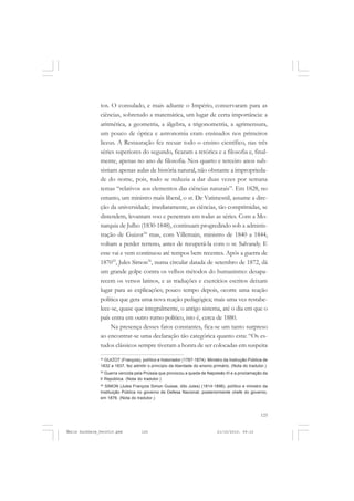125
COLEÇÃO EDUCADORES
tos. O consulado, e mais adiante o Império, conservaram para as
ciências, sobretudo a matemática, um lugar de certa importância: a
aritmética, a geometria, a álgebra, a trigonometria, a agrimensura,
um pouco de óptica e astronomia eram ensinados nos primeiros
liceus. A Restauração fez recuar todo o ensino científico, nas três
séries superiores do segundo, ficaram a retórica e a filosofia e, final-
mente, apenas no ano de filosofia. Nos quarto e terceiro anos sub-
sistiam apenas aulas de história natural, não obstante a improprieda-
de do nome, pois, tudo se reduzia a dar duas vezes por semana
temas “relativos aos elementos das ciências naturais”. Em 1828, no
entanto, um ministro mais liberal, o sr. De Vatimesnil, assume a dire-
ção da universidade; imediatamente, as ciências, tão comprimidas, se
distendem, levantam voo e penetram em todas as séries. Com a Mo-
narquia de Julho (1830-1848), continuam progredindo sob a adminis-
tração de Guizot34
mas, com Villemain, ministro de 1840 a 1844,
voltam a perder terreno, antes de recuperá-la com o sr. Salvandy. E
esse vai e vem continuou até tempos bem recentes. Após a guerra de
187035
, Jules Simon36
, numa circular datada de setembro de 1872, dá
um grande golpe contra os velhos métodos do humanismo: desapa-
recem os versos latinos, e as traduções e exercícios escritos deixam
lugar para as explicações; pouco tempo depois, ocorre uma reação
política que gera uma nova reação pedagógica; mais uma vez restabe-
lece-se, quase que integralmente, o antigo sistema, até o dia em que o
país entra em outro rumo político, isto é, cerca de 1880.
Na presença desses fatos constantes, fica-se um tanto surpreso
ao encontrar-se uma declaração tão categórica quanto esta: “Os es-
tudos clássicos sempre tiveram a honra de ser colocadas em suspeita
34
GUIZOT (François), político e historiador (1787-1874). Ministro da Instrução Pública de
1832 a 1837, fez admitir o princípio da liberdade do ensino primário. (Nota do tradutor.)
35
Guerra vencida pela Prússia que provocou a queda de Napoleão III e a proclamação da
lI República. (Nota do tradutor.)
36
SIMON (Jules François Simon Guisse, dito Jules) (1814-1896), político e ministro da
Instituição Pública no governo de Defesa Nacional, posteriormente chefe do governo,
em 1876. (Nota do tradutor.)
Émile Durkheim_fev2010.pmd 21/10/2010, 09:15125
 