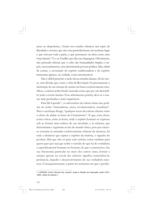 126
ÉMILE DURKHEIM
junto ao despotismo... Existe nos estudos clássicos um sopro de
liberdade e civismo que não está particularmente em nenhum lugar
e que está por toda a parte, e que permanece na alma como uma
força latente.” É o sr. Fouillée que fala essa linguagem. Obviamente,
não pretendo afirmar que o culto das humanidades implica e im-
põe, necessariamente, uma determinada postura política. Mas, afinal
de contas, a associação do espírito tradicionalista e do espírito
humanista aparece, na verdade, como incontestável.
Não é difícil perceber a razão dessa estranha aliança. Há de crer-
se, sem dúvida, que, como a obra da Revolução foi precisamente a
instituição de um sistema de ensino em bases exclusivamente cien-
tíficas, a ciência tenha ficado marcada como que por um descrédi-
to junto a certas mentes. Esse afastamento, porém, deve-se a cau-
sas mais profundas e mais respeitáveis.
Para De Laprade37
, os adversários da cultura latina não podi-
am ser senão “materialistas, ateus, revolucionários, socialistas”.
Para o arcebispo Kopp, “qualquer recuo da cultura clássica surte
o efeito de abalar as bases do Cristianismo”. É que, com efeito,
como vimos, entre as letras, onde o espírito humano se expressa
sob as formas mais nobres de sua atividade, e as ciências, que
determinam e registram as leis do mundo físico, pois por ciênci-
as costuma-se entender exclusivamente ciências da natureza, há
toda a distância que separa o espírito da matéria, o sagrado do
profano. Daí que não só para todo cristão, como também para
quem quer que seja que tenha o sentido do que há de verdadeira
e especificamente humano no homem, do que o caracteriza e faz
sua fisionomia particular no meio dos outros seres, formar a
criança apenas na escola das ciências significa materializá-la,
profaná-la, impedir o desenvolvimento de sua verdadeira natu-
reza. Consequentemente, a partir do momento em que o proble-
37
LAPRADE (Victor Richard de), escritor, poeta e filósofo de inspiração cristã (1812-
1883). (Nota do tradutor.)
Émile Durkheim_fev2010.pmd 21/10/2010, 09:15126
 