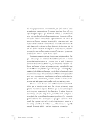 127
COLEÇÃO EDUCADORES
ma pedagógico consiste, essencialmente, em optar entre as letras
e as ciências, era natural que, desde esse ponto de vista, as letras,
apesar da preocupação que inspiraram outrora, se beneficiassem
com a repugnância inspirada pelas ciências e fossem considera-
das como sendo o único ensino capaz de manter um estado de
espírito realmente humano. Ao contrário, para quem quer que
seja que tenha um forte sentimento das necessidades materiais da
vida, da consideração que se lhes deve dar, do interesse que há
em não deixar o homem desamparado frente às coisas, um ensi-
no que não seja fundamentalmente científico aparece necessaria-
mente como estando aquém de sua tarefa.
Enquanto essa antinomia não for resolvida, enquanto não se che-
gar a entender que não existem ali duas ordens de valores, ao mesmo
tempo incomparáveis entre si e opostas, entre as quais é, portanto,
necessário fazer uma escolha resoluta, inevitavelmente as mentes, con-
forme seu humor, inclinam-se inteiramente, quer numa direção, quer
noutra. Donde esse perpétuo jogo de balanço que a história pedagó-
gica do século XIX nos oferece em espetáculo, conforme os homens
que tomam a direção dos acontecimentos. O único meio para acabar
com isso é encontrar uma maneira de concordarem em direcionar-se
para uma única e mesma meta, ou então, conciliar-se esses dois ensi-
nos que, até hoje, parecem orientados em dois sentidos opostos.
Em todo o caso, de todas essas tendências caóticas e contradi-
tórias que se sucederam dia após dia extraem-se, devido à sua
própria persistência, algumas diretrizes que se esconderam algum
tempo apenas para ressurgir imediatamente depois e formar-se
novamente com uma força maior, atestando assim a urgência e
constância das necessidades às quais respondiam. É o caso mais
particularmente dessa ideia segundo a qual, para satisfazer a diver-
sidade das carreiras e vocações, o próprio ensino deve renunciar à
sua antiga unidade e diversificar-se. A ideia nasceu na segunda
metade do século XVIII e não iria mais deixar nossa vista.
Émile Durkheim_fev2010.pmd 21/10/2010, 09:15127
 