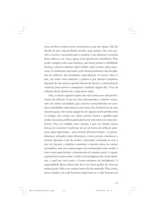 133
COLEÇÃO EDUCADORES
tenta em lhes ensinar certos movimentos, mas sim ideias. Não há
dúvida de que toda profissão envolve ação, prática. No caso, po-
rém, a teoria é necessária para a prática; é um elemento essencial
dessa última e, às vezes, quase total (profissões científicas). Para
poder cumprir com essas funções, não basta possuir a habilidade
técnica, é preciso ademais saber refletir, saber avaliar, saber racio-
cinar. É totalmente necessário certo desenvolvimento das faculda-
des de reflexão, das faculdades especulativas. O motivo disso é
que, em todas essas matérias, a prática é por demais complexa,
depende de um número grande demais de fatores e circunstâncias
variáveis, para tornar-se maquinal e instintiva algum dia. A luz da
reflexão há de iluminá-la a cada passo dado.
Ora, o ensino superior supõe mas não suscita esse desenvolvi-
mento da reflexão. Com isso, fica determinado o objetivo neces-
sário do ensino secundário, que consiste essencialmente em acor-
dar as faculdades especulativas, em exercê-las, fortalecê-las de uma
maneira geral, sem nunca engajá-las em alguma tarefa profissional.
O colégio não ensina um ofício, porém forma a aptidão para
avaliar, raciocinar, refletir, particularmente necessária em certas pro-
fissões. Ora, na verdade, nisso mesmo é que sua função nunca
deixou de consistir. Conforme tal ou tal forma de reflexão pare-
cesse mais importante – pois existem diversas formas – os proce-
dimentos utilizados eram diferentes; a meta, porém, continuou a
mesma. Quando a arte de avaliar e raciocinar confundia-se com a
arte de discutir, a dialética constituía a matéria única do ensino
secundário, mas era assim porque era considerada como sendo o
único meio para formar o pensamento de maneira geral. A seguir,
a preferência recaiu sobre o cultivo da inteligência das coisas literá-
rias, a qual era vista como a forma eminente da inteligência. A
especialidade dessa cultura não deve nos fazer perder de vista seu
caráter geral. Aliás, esse caráter nunca foi tão marcado. Pois, como,
nesse sentido, em toda literatura expressam-se a vida humana em
Émile Durkheim_fev2010.pmd 21/10/2010, 09:15133
 