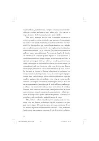 134
ÉMILE DURKHEIM
sua totalidade e, indiretamente, a própria natureza, um ensino lite-
rário proporciona ao homem luzes sobre tudo. Não era esse o
traço distintivo do homem de bem do século XVII?
Mas, então, será que, ao relacionar de maneira tão estreita o
ensino secundário com as profissões que acabamos de mencionar,
não iremos separá-lo radicalmente das carreiras industriais e comer-
ciais? Em absoluto. Para que essa definição levasse a essa exclusão,
deve-se admitir que essas profissões não implicam nenhuma cultura
especulativa e teórica. Ora, se existe um fato certo, é que elas sentem
cada vez mais a necessidade dela. Ao menos, as funções de direção
da indústria e do comércio podem dispensá-la cada vez menos. É
verdade que existiu um tempo em que, nessas carreiras, a técnica se
aprendia apenas pela prática, o hábito, o uso; hoje, entretanto, ela
aspira a impregnar-se das teorias das ciências, ao mesmo tempo em
que a ciência tende por si a renovar todas essas técnicas que, durante
muito tempo, apoiaram-se em tradições irrefletidas. Já hoje, as esco-
las nas quais se formam os futuros industriais e até os futuros co-
merciantes não se distinguem das escolas de ensino superior propri-
amente ditos, e talvez chegue um dia em que elas terão um lugar nos
quadros regulares das universidades, com todas as outras escolas
especiais criadas pela Revolução e mantidas pela tradição. Não nos
deixemos deter então por diferenças de rótulos. Comprovadamente,
a reflexão está penetrando cada vez mais nessa esfera da atividade
humana, assim como em tantas outras; consequentemente, os jovens
que se destinam a elas devem aprender, eles também, a refletir: pre-
cisam do colégio tanto quanto o futuro magistrado. Ao menos, não
pode haver, sob esse ângulo, senão diferenças de graus.
Mas, embora a cultura secundária possa ser útil, desde esse pon-
to de vista, aos futuros profissionais da vida econômica, ou para
pelo menos alguns deles, ela não deve, não pode, sem deixar de ser
ela mesma, organizar-se especialmente com vista a essas profissões.
Se não quiser ir contra a sua natureza, ela não deve dar-se o objetivo
Émile Durkheim_fev2010.pmd 21/10/2010, 09:15134
 