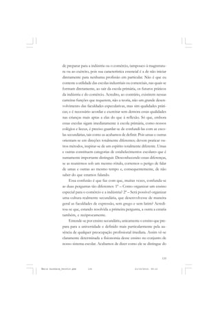 135
COLEÇÃO EDUCADORES
de preparar para a indústria ou o comércio, tampouco à magistratu-
ra ou ao exército, pois sua característica essencial é a de não iniciar
diretamente para nenhuma profissão em particular. Não é que eu
conteste a utilidade das escolas industriais ou comerciais, nas quais se
formam diretamente, ao sair da escola primária, os futuros práticos
da indústria e do comércio. Acredito, ao contrário, existirem nessas
carreiras funções que requerem, não a teoria, não um grande desen-
volvimento das faculdades especulativas, mas sim qualidades práti-
cas; e é necessário acordar e exercitar sem demora essas qualidades
nas crianças mais aptas a elas do que à reflexão. Só que, embora
essas escolas sigam imediatamente à escola primária, como nossos
colégios e liceus, é preciso guardar-se de confundi-las com as esco-
las secundárias, tais como as acabamos de definir. Pois umas e outras
orientam-se em direções totalmente diferentes; devem praticar ou-
tros métodos, inspirar-se de um espírito totalmente diferente. Umas
e outras constituem categorias de estabelecimentos escolares que é
sumamente importante distinguir. Desconhecendo essas diferenças,
se as reunirmos sob um mesmo rótulo, corremos o perigo de falar
de umas e outras ao mesmo tempo e, consequentemente, de não
saber do que estamos falando.
Essa confusão é que faz com que, muitas vezes, confunda-se
as duas perguntas tão diferentes: 1ª – Como organizar um ensino
especial para o comércio e a indústria? 2ª – Será possível organizar
uma cultura realmente secundária, que desenvolvesse de maneira
geral as faculdades de expressão, sem grego e sem latim? Acredi-
tou-se que, estando resolvida a primeira pergunta, a outra a estaria
também, e reciprocamente.
Entende-se por ensino secundário, unicamente o ensino que pre-
para para a universidade e definido mais particularmente pela au-
sência de qualquer preocupação profissional imediata. Assim vê-se
claramente determinada a fisionomia desse ensino no conjunto de
nosso sistema escolar. Acabamos de dizer como ele se distingue do
Émile Durkheim_fev2010.pmd 21/10/2010, 09:15135
 