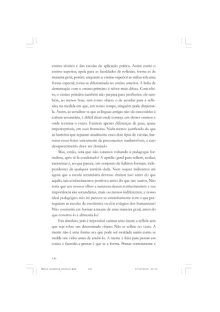 136
ÉMILE DURKHEIM
ensino técnico e das escolas de aplicação prática. Assim como o
ensino superior, apela para as faculdades de reflexão, forma-as de
maneira geral, porém, enquanto o ensino superior as utiliza sob uma
forma especial, torna-se diferenciada no ensino anterior. A linha de
demarcação com o ensino primário é talvez mais difusa. Com efei-
to, o ensino primário também não prepara para profissões; ele tam-
bém, ao menos hoje, tem como objeto o de acordar para a refle-
xão, na medida em que, em nosso tempo, ninguém pode dispensá-
la. Assim, ao acreditar-se que as línguas antigas não são necessárias à
cultura secundária, é difícil dizer onde começa um desses ensinos e
onde termina o outro. Existem apenas diferenças de grau, quase
imperceptíveis, em suas fronteiras. Nada menos justificado do que
as barreiras que separam atualmente esses dois tipos de escolas, bar-
reiras essas feitas unicamente de preconceitos inadmissíveis, e cujo
desaparecimento deve ser desejado.
Mas, então, será que não estamos voltando à pedagogia for-
malista, após tê-la condenado? A aptidão geral para refletir, avaliar,
raciocinar é, ao que parece, um conjunto de hábitos formais, inde-
pendentes de qualquer matéria dada. Nem sequer indicamos até
agora que a escola secundária devesse ensinar isso antes do que
aquilo, tais conhecimentos positivos antes do que tais outros. Não
seria que aos nossos olhos a natureza desses conhecimentos e sua
importância são secundárias, mais ou menos indiferentes, e nosso
ideal pedagógico não irá parecer-se estranhamente com o que per-
seguiam as escolas da escolástica ou dos colégios dos humanistas?
Não consistirá em formar a mente de uma maneira geral, antes do
que construí-lo e alimentá-lo?
Em absoluto, pois é impossível ensinar uma mente a refletir sem
que seja sobre um determinado objeto. Não se reflete no vazio. A
mente não é uma forma oca que pode ser moldada assim como se
molda um vidro antes de enchê-lo. A mente é feita para pensar em
coisas e fazendo-a pensar é que se a forma. Pensar corretamente é
Émile Durkheim_fev2010.pmd 21/10/2010, 09:15136
 