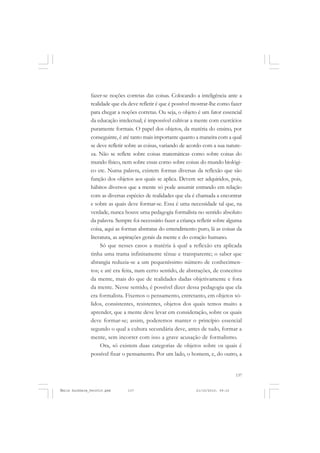 137
COLEÇÃO EDUCADORES
fazer-se noções corretas das coisas. Colocando a inteligência ante a
realidade que ela deve refletir é que é possível mostrar-lhe como fazer
para chegar a noções corretas. Ou seja, o objeto é um fator essencial
da educação intelectual; é impossível cultivar a mente com exercícios
puramente formais. O papel dos objetos, da matéria do ensino, por
conseguinte, é até tanto mais importante quanto a maneira com a qual
se deve refletir sobre as coisas, variando de acordo com a sua nature-
za. Não se reflete sobre coisas matemáticas como sobre coisas do
mundo físico, nem sobre essas como sobre coisas do mundo biológi-
co etc. Numa palavra, existem formas diversas da reflexão que são
função dos objetos aos quais se aplica. Devem ser adquiridos, pois,
hábitos diversos que a mente só pode assumir entrando em relação
com as diversas espécies de realidades que ela é chamada a encontrar
e sobre as quais deve formar-se. Essa é uma necessidade tal que, na
verdade, nunca houve uma pedagogia formalista no sentido absoluto
da palavra. Sempre foi necessário fazer a criança refletir sobre alguma
coisa, aqui as formas abstratas do entendimento puro, lá as coisas da
literatura, as aspirações gerais da mente e do coração humano.
Só que nesses casos a matéria à qual a reflexão era aplicada
tinha uma trama infinitamente tênue e transparente; o saber que
abrangia reduzia-se a um pequeníssimo número de conhecimen-
tos; e até era feita, num certo sentido, de abstrações, de conceitos
da mente, mais do que de realidades dadas objetivamente e fora
da mente. Nesse sentido, é possível dizer dessa pedagogia que ela
era formalista. Fixemos o pensamento, entretanto, em objetos só-
lidos, consistentes, resistentes, objetos dos quais temos muito a
aprender, que a mente deve levar em consideração, sobre os quais
deve formar-se; assim, poderemos manter o princípio essencial
segundo o qual a cultura secundária deve, antes de tudo, formar a
mente, sem incorrer com isso a grave acusação de formalismo.
Ora, só existem duas categorias de objetos sobre os quais é
possível fixar o pensamento. Por um lado, o homem, e, do outro, a
Émile Durkheim_fev2010.pmd 21/10/2010, 09:15137
 