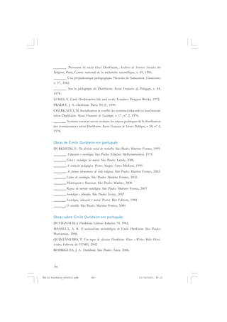 146
ÉMILE DURKHEIM
_______. Personne et sacré chez Durkheim, Archives de Sciences Sociales des
Religions, Paris, Centre national de la recherche scientifique, v. 69, 1990.
_______. Une propédeutique pédagogique: l’histoire de l’éducation. Connexions,
v. 37, 1982.
_______. Sur la pédagogie de Durkheim. Revue Française de Pédagogie, v. 44,
1978.
LUKES, S. Émile Durkheim:his life and work. Londres: Penguin Books, 1972.
PRADES, J. A. Durkheim. Paris: P.U.F., 1990.
CHERKAOUI, M. Socialisation et conflit: les systèmes éducatifs et leur histoire
selon Durkheim. Revue Française de Sociologie, v. 17, n° 2, 1976.
_______. Système social et savoir scolaire: les enjeux politiques de la distribution
des connaissances selon Durkheim. Revue Française de Science Politique, v. 28, n° 2,
1978.
Obras de Émile Durkheim em português
DURKHEIM, E. Da divisão social do trabalho. São Paulo: Martins Fontes, 1999.
_______. Educação e sociologia. São Paulo: Edições Melhoramentos, 1975.
_______.Ética e sociologia da moral. São Paulo: Landy, 2006.
_______.A evolução pedagógica. Porto Alegre: Artes Médicas, 1995.
_______.As formas elementares de vida religiosa. São Paulo: Martins Fontes, 2003.
_______.Lições de sociologia. São Paulo: Martins Fontes, 2002.
_______.Montesquieu e Rousseau. São Paulo: Madras, 2008.
_______.Regras do método sociológico. São Paulo: Martins Fontes, 2007.
_______.Sociologia e filosofia. São Paulo: Ícone, 2007.
_______.Sociologia, educação e moral. Porto: Rés Editora, 1984.
_______.O suicídio. São Paulo: Martins Fontes, 2000.
Obras sobre Émile Durkheim em português
DUVIGNAUD, J. Durkheim. Lisboa: Edições 70, 1982.
MASSELA, A. B. O naturalismo metodológico de Émile Durkheim. São Paulo:
Humanitas, 2006.
QUINTANEIRO, T. Um toque de clássicos Durkheim, Marx e Weber. Belo Hori-
zonte: Editora da UFMG, 2002.
RODRIGUES, J. A. Durkheim. São Paulo: Ática, 2006.
Émile Durkheim_fev2010.pmd 21/10/2010, 09:15146
 