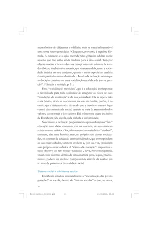 16
ÉMILE DURKHEIM
as profissões são diferentes e solidárias, mais se torna indispensável
uma certa heterogeneidade: “Chegamos, portanto, à seguinte fór-
mula. A educação é a ação exercida pelas gerações adultas sobre
aquelas que não estão ainda maduras para a vida social. Tem por
objeto suscitar e desenvolver na criança um certo número de esta-
dos físicos, intelectuais e morais, que requerem dela, tanto a socie-
dade política em seu conjunto, quanto o meio especial ao qual ela
é mais particularmente destinada... Resulta da definição acima que
a educação consiste em uma socialização metódica da jovem gera-
ção” (Educação e sociologia, p. 51).
Essa “socialização metódica”, que é a educação, corresponde
à necessidade para toda sociedade de assegurar as bases de suas
“condições de existência” e de sua perenidade. Ela se opera, não
resta dúvida, desde o nascimento, no seio da família, porém, é na
escola que é sistematizada, de modo que a escola se torna o lugar
central da continuidade social, quando se trata da transmissão dos
valores, das normas e dos saberes. Daí, o interesse quase exclusivo
de Durkheim pela escola, nela incluída a universidade.
No entanto, a definição proposta acima apenas designa o “fato”
educação num dado momento, em sua essência, de uma maneira
relativamente estática. Ora, não somente as sociedades “mudam”,
evoluem, têm uma história, mas, no próprio seio dessas socieda-
des, os sistemas de educação institucionalizados, que correspondem
às suas necessidades, também evoluem e, por sua vez, produzem
suas próprias necessidades. A “ciência da educação”, enquanto es-
tudo objetivo do fato social “educação”, deve, por consequência,
situar esses sistemas dentro de uma dinâmica geral, a qual, precisa-
mente, poderá ser melhor compreendida através da análise em
termos de patamares da realidade social.
Sistema social e subsistema escolar
Durkheim estudou essencialmente a “socialização das jovens
gerações” na escola, dentro do “sistema escolar” – que, às vezes,
Émile Durkheim_fev2010.pmd 21/10/2010, 09:1516
 