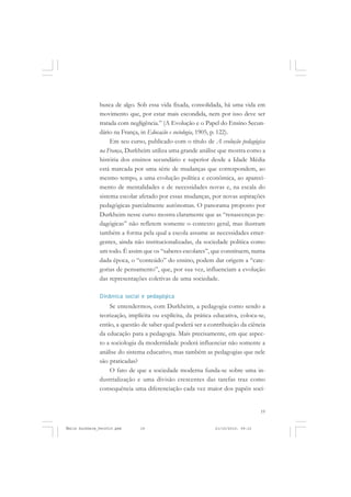 19
COLEÇÃO EDUCADORES
busca de algo. Sob essa vida fixada, consolidada, há uma vida em
movimento que, por estar mais escondida, nem por isso deve ser
tratada com negligência.” (A Evolução e o Papel do Ensino Secun-
dário na França, in Educação e sociologia, 1905, p. 122).
Em seu curso, publicado com o título de A evolução pedagógica
na França, Durkheim utiliza uma grande análise que mostra como a
história dos ensinos secundário e superior desde a Idade Média
está marcada por uma série de mudanças que correspondem, ao
mesmo tempo, a uma evolução política e econômica, ao apareci-
mento de mentalidades e de necessidades novas e, na escala do
sistema escolar afetado por essas mudanças, por novas aspirações
pedagógicas parcialmente autônomas. O panorama proposto por
Durkheim nesse curso mostra claramente que as “renascenças pe-
dagógicas” não refletem somente o contexto geral, mas ilustram
também a forma pela qual a escola assume as necessidades emer-
gentes, ainda não institucionalizadas, da sociedade política como
um todo. É assim que os “saberes escolares”, que constituem, numa
dada época, o “conteúdo” do ensino, podem dar origem a “cate-
gorias de pensamento”, que, por sua vez, influenciam a evolução
das representações coletivas de uma sociedade.
Dinâmica social e pedagógica
Se entendermos, com Durkheim, a pedagogia como sendo a
teorização, implícita ou explícita, da prática educativa, coloca-se,
então, a questão de saber qual poderá ser a contribuição da ciência
da educação para a pedagogia. Mais precisamente, em que aspec-
to a sociologia da modernidade poderá influenciar não somente a
análise do sistema educativo, mas também as pedagogias que nele
são praticadas?
O fato de que a sociedade moderna funda-se sobre uma in-
dustrialização e uma divisão crescentes das tarefas traz como
consequência uma diferenciação cada vez maior dos papéis soci-
Émile Durkheim_fev2010.pmd 21/10/2010, 09:1519
 