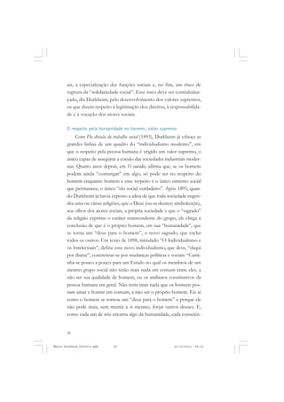 20
ÉMILE DURKHEIM
ais, a especialização das funções sociais e, no fim, um risco de
ruptura da “solidariedade social”. Esse risco deve ser contrabalan-
çado, diz Durkheim, pelo desenvolvimento dos valores supremos,
os que dizem respeito à legitimação dos direitos, à responsabilida-
de e à vocação dos atores sociais.
O respeito pela humanidade no homem, valor supremo
Com Da divisão do trabalho social (1893), Durkheim já esboça as
grandes linhas de um quadro do “individualismo moderno”, em
que o respeito pela pessoa humana é erigido em valor supremo, o
único capaz de assegurar a coesão das sociedades industriais moder-
nas. Quatro anos depois, em O suicídio, afirma que, se os homens
podem ainda “comungar” em algo, só pode ser no respeito do
homem enquanto homem e esse respeito é o único cimento social
que permanece, o único “elo social verdadeiro”. Após 1895, quan-
do Durkheim já havia exposto a ideia de que toda sociedade engen-
dra uma ou várias religiões, que o Deus (ou os deuses) simboliza(m),
aos olhos dos atores sociais, a própria sociedade e que o “sagrado”
da religião exprime o caráter transcendente do grupo, ele chega à
conclusão de que é o próprio homem, em sua “humanidade”, que
se torna um “deus para o homem”, o novo sagrado, que exclui
todos os outros. Um texto de 1898, intitulado “O Individualismo e
os Intelectuais”, define esse novo individualismo, que deve, “daqui
por diante”, concretizar-se por mudanças políticas e sociais: “Cami-
nha-se pouco a pouco para um Estado no qual os membros de um
mesmo grupo social não terão mais nada em comum entre eles, a
não ser sua qualidade de homem, ou os atributos constitutivos da
pessoa humana em geral. Não resta mais nada que os homens pos-
sam amar e honrar em comum, a não ser o próprio homem. Eis aí
como o homem se tornou um “deus para o homem” e porque ele
não pode mais, sem mentir a si mesmo, forjar outros deuses. E,
como cada um de nós encarna algo da humanidade, cada consciên-
Émile Durkheim_fev2010.pmd 21/10/2010, 09:1520
 