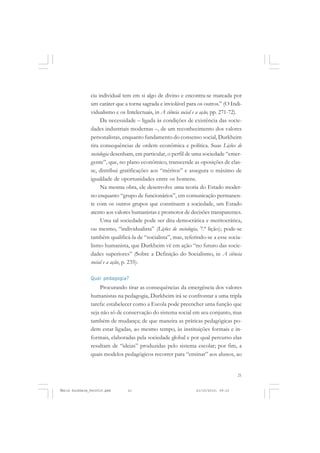 21
COLEÇÃO EDUCADORES
cia individual tem em si algo de divino e encontra-se marcada por
um caráter que a torna sagrada e inviolável para os outros.” (O Indi-
vidualismo e os Intelectuais, in A ciência social e a ação, pp. 271-72).
Da necessidade – ligada às condições de existência das socie-
dades industriais modernas –, de um reconhecimento dos valores
personalistas, enquanto fundamento do consenso social, Durkheim
tira consequências de ordem econômica e política. Suas Lições de
sociologia desenham, em particular, o perfil de uma sociedade “emer-
gente”, que, no plano econômico, transcende as oposições de clas-
se, distribui gratificações aos “méritos” e assegura o máximo de
igualdade de oportunidades entre os homens.
Na mesma obra, ele desenvolve uma teoria do Estado moder-
no enquanto “grupo de funcionários”, em comunicação permanen-
te com os outros grupos que constituem a sociedade, um Estado
atento aos valores humanistas e promotor de decisões transparentes.
Uma tal sociedade pode ser dita democrática e meritocrática,
ou mesmo, “individualista” (Lições de sociologia, 7.ª lição); pode-se
também qualificá-la de “socialista”, mas, referindo-se a esse socia-
lismo humanista, que Durkheim vê em ação “no futuro das socie-
dades superiores” (Sobre a Definição do Socialismo, in A ciência
social e a ação, p. 235).
Qual pedagogia?
Procurando tirar as consequências da emergência dos valores
humanistas na pedagogia, Durkheim irá se confrontar a uma tripla
tarefa: estabelecer como a Escola pode preencher uma função que
seja não só de conservação do sistema social em seu conjunto, mas
também de mudança; de que maneira as práticas pedagógicas po-
dem estar ligadas, ao mesmo tempo, às instituições formais e in-
formais, elaboradas pela sociedade global e por qual percurso elas
resultam de “ideias” produzidas pelo sistema escolar; por fim, a
quais modelos pedagógicos recorrer para “ensinar” aos alunos, ao
Émile Durkheim_fev2010.pmd 21/10/2010, 09:1521
 