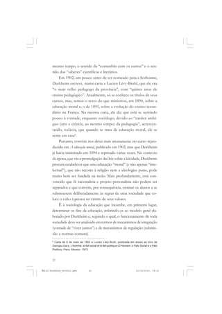 22
ÉMILE DURKHEIM
mesmo tempo, o sentido da “comunhão com os outros” e o sen-
tido dos “saberes” científicos e literários.
Em 1902, um pouco antes de ser nomeado para a Sorbonne,
Durkheim escreve, numa carta a Lucien Lévy-Bruhl, que ele era
“o mais velho pedagogo da província”, com “quinze anos de
ensino pedagógico”. Atualmente, só se conhece os títulos de seus
cursos, mas, temos o texto do que ministrou, em 1894, sobre a
educação moral e, o de 1895, sobre a evolução do ensino secun-
dário na França. Na mesma carta, ele diz que está se sentindo
pouco à vontade, enquanto sociólogo, devido ao “caráter ambí-
guo (arte e ciência, ao mesmo tempo) da pedagogia”, acrescen-
tando, todavia, que quando se trata de educação moral, ele se
sente em casa8
.
Portanto, convém nos deter mais atentamente no curso repro-
duzido em A educação moral, publicado em 1902, mas que Durkheim
já havia ministrado em 1894 e reprisado várias vezes. No contexto
da época, que viu a promulgação das leis sobre a laicidade, Durkheim
procura estabelecer que uma educação “moral” (e não apenas “inte-
lectual”), que não recorra à religião nem a ideologias puras, pode
muito bem ser fundada na razão. Mais profundamente, está con-
vencido que fé racionalista e projeto personalista não podem ser
separados e que convém, por consequência, ensinar os alunos a se
submeterem deliberadamente às regras de uma sociedade que co-
loca o culto à pessoa no centro de seus valores.
É à sociologia da educação que incumbe, em primeiro lugar,
determinar os fins da educação, referindo-os ao modelo geral ela-
borado por Durkheim e, segundo o qual, o funcionamento de toda
sociedade deve ser analisado em termos de mecanismos de integração
(vontade de “viver juntos”) e de mecanismos de regulação (submis-
são a normas comuns).
8
Carta de 6 de maio de 1902 a Lucien Lévy-Bruhl, publicada em anexo ao livro de
Georges Davy, L’homme, le fait social et le fait politique (O Homem, o Fato Social e o Fato
Político), Paris, Mouton, 1973.
Émile Durkheim_fev2010.pmd 21/10/2010, 09:1522
 