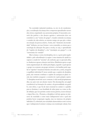 23
COLEÇÃO EDUCADORES
Na sociedade industrial moderna, ou em via de moderniza-
ção, a socialização da criança deve comportar aprendizados nesses
dois níveis, respeitando sua autonomia própria. O necessário con-
trole das pulsões e dos desejos egoístas e antissociais deve ser
correlativo a um “ensino do grupo”, visando estimular na criança
o sentido da vida coletiva, ao mesmo tempo em que põe o aluno
em situação de pessoa criativa. Assim, três “elementos da morali-
dade” definem, em suas formas e seus conteúdos, as metas que a
sociologia da educação fixa para a escola, ou seja, o aprendizado
do “espírito de disciplina”, o da “vinculação aos grupos” e o da
“autonomia da vontade”.
Dar à criança o senso da disciplina, isto é, o gosto pela regula-
ridade e pela subordinação às regras é uma maneira de ajudá-la a
superar o estado de “anomia”, de confusão, que se apossaria dela,
se obedecesse apenas a desejos sem freios. Durkheim apoia-se aqui
numa argumentação de ordem psicológica, segundo a qual apenas
o grupo (ou somente um grupo, inclusive o da família) pode regu-
lar os “apetites” insaciáveis latentes em cada um e, assim, assegurar
o equilíbrio individual. É nesse sentido que o espírito de disciplina
pode, não somente combater o espírito de anarquia no plano so-
cial, mas também assegurar o controle de si pelo próprio sujeito:
“A disciplina moral não serve somente à vida moral propriamente
dita; sua ação tem um alcance maior. Ela desempenha um papel
considerável na formação do caráter e da personalidade em geral.
E, com efeito, o que há de mais essencial no caráter é a aptidão
para se dominar, é essa faculdade de saber parar ou, como se diz,
de inibição, que nos permite conter nossas paixões, nossos desejos
e impor-lhes a lei... Portanto, a disciplina é útil não apenas no inte-
resse da sociedade e como meio indispensável sem o qual não
poderia haver cooperação regular, mas no interesse do próprio
indivíduo. É, sobretudo, nas sociedades democráticas como a nossa
que é indispensável ensinar à criança essa moderação salutar. Isso
Émile Durkheim_fev2010.pmd 21/10/2010, 09:1523
 