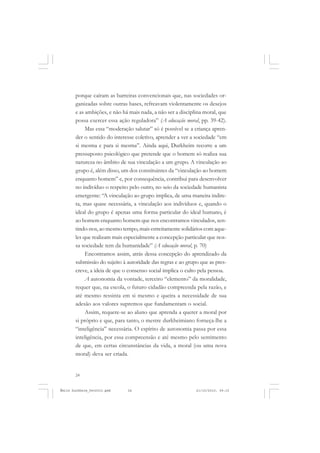 24
ÉMILE DURKHEIM
porque caíram as barreiras convencionais que, nas sociedades or-
ganizadas sobre outras bases, refreavam violentamente os desejos
e as ambições, e não há mais nada, a não ser a disciplina moral, que
possa exercer essa ação reguladora” (A educação moral, pp. 39-42).
Mas essa “moderação salutar” só é possível se a criança apren-
der o sentido do interesse coletivo, aprender a ver a sociedade “em
si mesma e para si mesma”. Ainda aqui, Durkheim recorre a um
pressuposto psicológico que pretende que o homem só realiza sua
natureza no âmbito de sua vinculação a um grupo. A vinculação ao
grupo é, além disso, um dos constituintes da “vinculação ao homem
enquanto homem” e, por consequência, contribui para desenvolver
no indivíduo o respeito pelo outro, no seio da sociedade humanista
emergente: “A vinculação ao grupo implica, de uma maneira indire-
ta, mas quase necessária, a vinculação aos indivíduos e, quando o
ideal do grupo é apenas uma forma particular do ideal humano, é
ao homem enquanto homem que nos encontramos vinculados, sen-
tindo-nos, ao mesmo tempo, mais estreitamente solidários com aque-
les que realizam mais especialmente a concepção particular que nos-
sa sociedade tem da humanidade” (A educação moral, p. 70)
Encontramos assim, atrás dessa concepção do aprendizado da
submissão do sujeito à autoridade das regras e ao grupo que as pres-
creve, a ideia de que o consenso social implica o culto pela pessoa.
A autonomia da vontade, terceiro “elemento” da moralidade,
requer que, na escola, o futuro cidadão compreenda pela razão, e
até mesmo ressinta em si mesmo e queira a necessidade de sua
adesão aos valores supremos que fundamentam o social.
Assim, requere-se ao aluno que aprenda a querer a moral por
si próprio e que, para tanto, o mestre durkheimiano forneça-lhe a
“inteligência” necessária. O espírito de autonomia passa por essa
inteligência, por essa compreensão e até mesmo pelo sentimento
de que, em certas circunstâncias da vida, a moral (ou uma nova
moral) deva ser criada.
Émile Durkheim_fev2010.pmd 21/10/2010, 09:1524
 