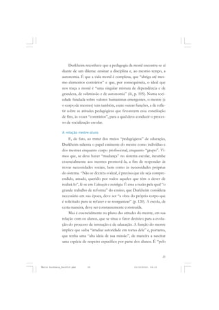 25
COLEÇÃO EDUCADORES
Durkheim reconhece que a pedagogia da moral encontra-se aí
diante de um dilema: ensinar a disciplina e, ao mesmo tempo, a
autonomia. É que a vida moral é complexa, que “abriga até mes-
mo elementos contrários” e que, por consequência, o ideal que
nos traça a moral é “uma singular mistura de dependência e de
grandeza, de submissão e de autonomia” (ib., p. 105). Numa soci-
edade fundada sobre valores humanistas emergentes, o mestre (e
o corpo de mestres) tem também, entre outras funções, a de refle-
tir sobre as atitudes pedagógicas que favorecem essa conciliação
de fins, às vezes “contrários”, para a qual deve conduzir o proces-
so de socialização escolar.
A relação mestre-aluno
E, de fato, ao tratar dos meios “pedagógicos” de educação,
Durkheim salienta o papel eminente do mestre como indivíduo e
dos mestres enquanto corpo profissional, enquanto “grupo”. Vi-
mos que, se deve haver “mudança” no sistema escolar, incumbe
essencialmente aos mestres promovê-la, a fim de responder às
novas necessidades sociais, bem como às necessidades próprias
do sistema. “Não se decreta o ideal, é preciso que ele seja compre-
endido, amado, querido por todos aqueles que têm o dever de
realizá-lo”, lê-se em Educação e sociologia. É essa a razão pela qual “o
grande trabalho de reforma” do ensino, que Durkheim considera
necessário em sua época, deve ser “a obra do próprio corpo que
é solicitado para se refazer e se reorganizar” (p. 120). A escola, de
certa maneira, deve ser constantemente construída.
Mas é essencialmente no plano das atitudes do mestre, em sua
relação com os alunos, que se situa o fator decisivo para a evolu-
ção do processo de instrução e de educação. A função do mestre
implica que saiba “irradiar autoridade em torno dele” e, portanto,
que tenha uma “alta ideia de sua missão”, de maneira a suscitar
uma espécie de respeito específico por parte dos alunos. É “pelo
Émile Durkheim_fev2010.pmd 21/10/2010, 09:1525
 