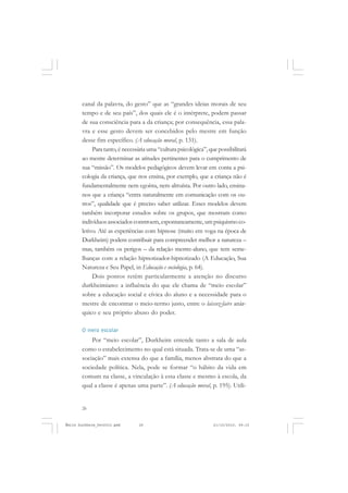 26
ÉMILE DURKHEIM
canal da palavra, do gesto” que as “grandes ideias morais de seu
tempo e de seu país”, dos quais ele é o intérprete, podem passar
de sua consciência para a da criança; por consequência, essa pala-
vra e esse gesto devem ser concebidos pelo mestre em função
desse fim específico. (A educação moral, p. 131).
Para tanto, é necessária uma “cultura psicológica”,que possibilitará
ao mestre determinar as atitudes pertinentes para o cumprimento de
sua “missão”. Os modelos pedagógicos devem levar em conta a psi-
cologia da criança, que nos ensina, por exemplo, que a criança não é
fundamentalmente nem egoísta, nem altruísta. Por outro lado, ensina-
nos que a criança “entra naturalmente em comunicação com os ou-
tros”, qualidade que é preciso saber utilizar. Esses modelos devem
também incorporar estudos sobre os grupos, que mostram como
indivíduosassociadosconstroem, espontaneamente, umpsiquismoco-
letivo. Até as experiências com hipnose (muito em voga na época de
Durkheim) podem contribuir para compreender melhor a natureza –
mas, também os perigos – da relação mestre-aluno, que tem seme-
lhanças com a relação hipnotizador-hipnotizado (A Educação, Sua
Natureza e Seu Papel, in Educação e sociologia, p. 64).
Dois pontos retêm particularmente a atenção no discurso
durkheimiano: a influência do que ele chama de “meio escolar”
sobre a educação social e cívica do aluno e a necessidade para o
mestre de encontrar o meio-termo justo, entre o laissez-faire anár-
quico e seu próprio abuso do poder.
O meio escolar
Por “meio escolar”, Durkheim entende tanto a sala de aula
como o estabelecimento no qual está situada. Trata-se de uma “as-
sociação” mais extensa do que a família, menos abstrata do que a
sociedade política. Nela, pode se formar “o hábito da vida em
comum na classe, a vinculação à essa classe e mesmo à escola, da
qual a classe é apenas uma parte”. (A educação moral, p. 195). Utili-
Émile Durkheim_fev2010.pmd 21/10/2010, 09:1526
 