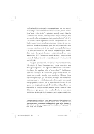 27
COLEÇÃO EDUCADORES
zando a faculdade de empatia própria da criança, que tem necessi-
dade de ligar sua existência à existência dos outros, é fácil ensinar-
lhe a “amar a vida coletiva”, a adquirir o senso de grupo. Há aí, diz
Durkheim, “um instante, um tempo único, em que uma ação pode
ser exercida sobre a criança e que nada poderia substituir” (ib. 203).
E acrescenta: “Todo o problema consiste em aproveitar essa asso-
ciação, onde se encontram, forçosamente, as crianças de uma mes-
ma classe, para fazer-lhes tomar gosto por uma vida coletiva mais
extensa e mais impessoal do que aquela a que estão habituados.
Ora, essa dificuldade não tem nada de insuperável; pois, na ver-
dade, nada é tão agradável quanto a vida coletiva... É um prazer
poder dizer “nós”. Trata-se de ensinar à criança a apreciar esse
prazer, de lhe fazer contrair a necessidade dele.” (A educação moral,
pp. 203-204).
Mas, para que seja assim, é preciso que haja, verdadeiramente,
vida coletiva da classe. O que deve ser a escola, o que deve ser a
classe, para responder a essa expectativa? Pressentindo a contribui-
ção ulterior dos trabalhos sobre o “grupo-classe”9
, Durkheim es-
boça uma concepção da classe como grupo mestre-alunos, con-
cepção que voltará a abordar com frequência: “Há uma forma
especial da psicologia, que tem para o pedagogo uma importância
muito particular: é a psicologia coletiva. Com efeito, uma classe é
uma pequena sociedade e não se deve conduzí-la como se fosse
apenas uma simples aglomeração de indivíduos, independentes uns
dos outros. As crianças na classe pensam, sentem e agem de forma
diferente do que quando estão isoladas. Produz-se numa classe
fenômenos de contágio, de desmoralização, de superexcitação mú-
9
Os trabalhos sobre os “pequenos grupos”, a partir notadamente das hipóteses de Kurt
Lewin, tiveram incidências sobre a abordagem do “grupo-classe”. Cf., sobre este ponto,
Jean-Claude Filloux, “Psicologia dos grupos e estudo da classe”, em M. Debesse et G.
Mialaret, Traité des Sciences pédagogiques (Tratado das Ciências Pedagógicas), t. VI,
Paris, P. U.F., 1974, p. 30-106.
Émile Durkheim_fev2010.pmd 21/10/2010, 09:1527
 