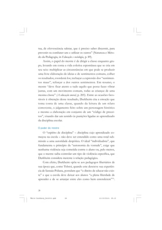 28
ÉMILE DURKHEIM
tua, de efervescência salutar, que é preciso saber discernir, para
prevenir ou combater uns e utilizar os outros” (Natureza e Méto-
do da Pedagogia, in Educação e sociologia, p. 89).
Assim, o papel do mestre é de dirigir a classe enquanto gru-
po, levando em conta a vida coletiva espontânea que se cria em
seu seio: multiplicar as circunstâncias em que pode se produzir
uma livre elaboração de ideias e de sentimentos comuns, colher
os resultados, coordená-los; rechaçar a expressão dos “sentimen-
tos maus”, reforçar a dos outros sentimentos. Em resumo, o
mestre “deve ficar atento a tudo aquilo que possa fazer vibrar
juntas, com um movimento comum, todas as crianças de uma
mesma classe” (A educação moral, p. 205). Entre as ocasiões favo-
ráveis à obtenção desse resultado, Durkheim cita a emoção que
toma conta de uma classe, quando da leitura de um relato
comovente, o julgamento feito sobre um personagem histórico
e mesmo a elaboração em conjunto de um “código de precei-
tos”, visando dar um sentido às punições ligadas ao aprendizado
da disciplina escolar.
O poder do mestre
O “espírito de disciplina” – disciplina cujo aprendizado co-
meçou na escola – não deve ser entendido como uma total sub-
missão a uma autoridade despótica. O ideal “individualista”, que
fundamenta o princípio da “autonomia da vontade”, exige que
nenhuma violência seja cometida contra o aluno ou, pelo menos,
que o mestre saiba controlar um tipo de violência específica, que
Durkheim considera inerente à relação pedagógica.
Com efeito, Durkheim opõe-se aos pedagogos libertários de
sua época que, como Tolstoi, quando este descreve sua experiên-
cia de Iasnaia-Poliana, postulam que “o direito de educar não exis-
te” e que a escola deve deixar aos alunos “a plena liberdade de
aprender e de se arranjar entre eles como bem entenderem”10
.
Émile Durkheim_fev2010.pmd 21/10/2010, 09:1528
 