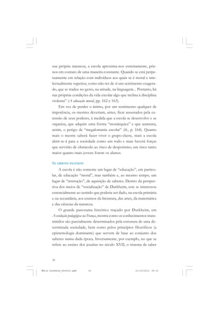 30
ÉMILE DURKHEIM
sua própria natureza, a escola aproxima-nos estreitamente, põe-
nos em contato de uma maneira constante. Quando se está perpe-
tuamente em relação com indivíduos aos quais se é moral e inte-
lectualmente superior, como não ter de si um sentimento exagera-
do, que se traduz no gesto, na atitude, na linguagem... Portanto, há
nas próprias condições da vida escolar algo que inclina à disciplina
violenta” (A educação moral, pp. 162 e 163).
Em vez de perder o ânimo, por um sentimento qualquer de
impotência, os mestres deveriam, antes, ficar assustados pela ex-
tensão de seus poderes, à medida que a escola se desenvolve e se
organiza, que adquire uma forma “monárquica” e que aumenta,
assim, o perigo de “megalomania escolar” (ib., p. 164). Quanto
mais o mestre saberá fazer viver o grupo-classe, mais a escola
abrir-se-á para a sociedade como um todo e mais haverá forças
que servirão de obstáculo ao risco de despotismo, um risco tanto
maior quanto mais jovens forem os alunos.
Os saberes escolares
A escola é não somente um lugar de “educação”, em particu-
lar, de educação “moral”, mas também e, ao mesmo tempo, um
lugar de “instrução”, de aquisição de saberes. Dentro da perspec-
tiva dos meios de “socialização” de Durkheim, este se interessou
essencialmente ao sentido que poderia ser dado, na escola primária
e na secundária, aos ensinos da literatura, das artes, da matemática
e das ciências da natureza.
O grande panorama histórico traçado por Durkheim, em
A evolução pedagógica na França, mostra como os conhecimentos trans-
mitidos são parcialmente determinados pela estrutura de uma de-
terminada sociedade, bem como pelos princípios filosóficos (a
epistemologia dominante) que servem de base ao conjunto dos
saberes numa dada época. Inversamente, por exemplo, no que se
refere ao ensino dos jesuítas no século XVII, o sistema de saber
Émile Durkheim_fev2010.pmd 21/10/2010, 09:1530
 