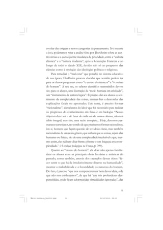 31
COLEÇÃO EDUCADORES
escolar deu origem a novas categorias de pensamento. No tocante
a isso, poderemos reter a análise feita por Durkheim sobre as con-
trovérsias e a consequente mudança de prioridade, entre a “cultura
clássica” e a “cultura moderna”, após a Revolução Francesa e ao
longo de todo o século XIX, devido não só ao progresso das
ciências como à evolução das ideologias políticas e religiosas.
Para remediar o “mal-estar” que percebe no sistema educativo
de sua época, Durkheim procura elucidar que sentido podem ter
para os alunos programas como “o ensino da natureza” e “o ensino
do homem”. A seu ver, os saberes científicos transmitidos devem
ser, para os alunos, uma ilustração da “razão humana em atividade”,
um “instrumento de cultura lógica”. É preciso dar aos alunos o sen-
timento da complexidade das coisas, ensinar-lhes a desconfiar das
explicações fáceis ou apressadas. Em suma, é preciso formar
“racionalistas”, conscientes do labor que foi necessário para realizar
os progressos do conhecimento em física e em biologia: “Nosso
objetivo deve ser o de fazer de cada um de nossos alunos, não um
sábio integral, mas sim, uma razão completa... Hoje, devemos per-
manecercartesianos,nosentidodequeprecisamosformarracionalistas,
isto é, homens que façam questão de ter ideias claras, mas também
racionalistas de um novo gênero, que saibam que as coisas, sejam elas
humanas ou físicas, são de uma complexidade irredutível e que, mes-
mo assim, eles saibam olhar frente a frente e sem fraqueza essa com-
plexidade.” (A evolução pedagógica na França, p. 399).
Quanto ao “ensino do homem”, ele deve não apenas familia-
rizar os alunos com as principais obras literárias e artísticas do
passado, como também, através dos exemplos dessas obras “fa-
zer sentir o que há de irredutivelmente diverso na humanidade”,
mostrar a maleabilidade e a fecundidade da natureza do homem.
De fato, é preciso “que nos compenetremos bem dessa ideia, a de
que não nos conhecemos”, de que há “em nós profundezas des-
percebidas, onde ficam adormecidas virtualidades ignoradas”, das
Émile Durkheim_fev2010.pmd 21/10/2010, 09:1531
 
