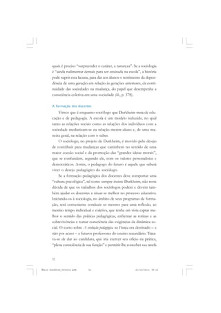 32
ÉMILE DURKHEIM
quais é preciso “surpreender o caráter, a natureza”. Se a sociologia
é “ainda rudimentar demais para ser ensinada na escola”, a história
pode suprir essa lacuna, para dar aos alunos o sentimento da depen-
dência de uma geração em relação às gerações anteriores, da conti-
nuidade das sociedades na mudança, do papel que desempenha a
consciência coletiva em uma sociedade (ib., p. 378).
A formação dos docentes
Vimos que é enquanto sociólogo que Durkheim trata de edu-
cação e de pedagogia. A escola é um modelo reduzido, no qual
tanto as relações sociais como as relações dos indivíduos com a
sociedade mediatizam-se na relação mestre-aluno e, de uma ma-
neira geral, na relação com o saber.
O sociólogo, no projeto de Durkheim, é movido pelo desejo
de contribuir para mudanças que caminhem no sentido de uma
maior coesão social e da promoção das “grandes ideias morais”,
que se confundem, segundo ele, com os valores personalistas e
democráticos. Assim, o pedagogo do futuro é aquele que saberá
viver o desejo pedagógico do sociólogo.
Se a formação pedagógica dos docentes deve comportar uma
“cultura psicológica”, tal como sempre insiste Durkheim, não resta
dúvida de que os trabalhos dos sociólogos podem e devem tam-
bém ajudar os docentes a situar-se melhor no processo educativo.
Iniciando-os à sociologia, no âmbito de seus programas de forma-
ção, será conveniente conduzir os mestres para uma reflexão, ao
mesmo tempo individual e coletiva, que tenha em vista captar me-
lhor o sentido das práticas pedagógicas, enfrentar as rotinas e as
sobrevivências e tomar consciência das exigências da dinâmica so-
cial. O curso sobre A evolução pedagógica na França era destinado – e
não por acaso – a futuros professores do ensino secundário. Trata-
va-se de dar ao candidato, que iria exercer seu ofício na prática,
“plena consciência de sua função” e permitir-lhe conceber sua tarefa
Émile Durkheim_fev2010.pmd 21/10/2010, 09:1532
 