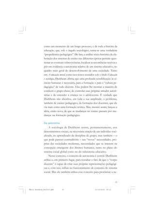 33
COLEÇÃO EDUCADORES
como um momento de um longo processo, o de toda a história da
educação, que, sob o ângulo sociológico, torna-se uma verdadeira
“propedêutica pedagógica”. De fato, a análise sócio-histórica da ela-
boração dos sistemas de ensino nas diferentes épocas permite ques-
tionar as eventuais sobrevivências, localizar as recorrências nocivas e
pôr em evidência a autonomia relativa de um sistema educativo, no
quadro mais geral do desenvolvimento de uma sociedade. Tanto
em A educação moral, como nos textos reunidos sob o título Educação
e sociologia, Durkheim afirma que uma profunda sensibilização às ci-
ências humanas é necessária, para a formação e para a “cultura pe-
dagógica” de todo docente. Elas podem lhe mostrar a maneira de
conduzir o grupo-classe, de controlar suas próprias atitudes autori-
tárias e de entender a criança ou o adolescente. É verdade que
Durkheim não abordou, em toda a sua amplitude, o problema,
também de caráter pedagógico, da formação dos docentes, que ele
via mais como uma formação teórica. Mas, mesmo assim, lançou a
ideia, então nova, de que as mudanças no ensino passam por mu-
danças na formação pedagógica.
Da autonomia
A sociologia de Durkheim insiste, permanentemente, nos
determinismos sociais, na necessária criação de um indivíduo soci-
alizado, no aprendizado da disciplina de grupo, mas também – o
que pode parecer contraditório – nas “novas” necessidades, pró-
prias das sociedades modernas, necessidades que se inserem na
concepção emergente dos direitos humanos, tanto no plano do
sistema social global como no do subsistema educativo.
Nesse contexto, o conceito de autonomia é central. Durkheim
utiliza-o, em primeiro lugar, para ressaltar o fato de que o “corpo
docente” é capaz de criar suas próprias representações pedagógi-
cas e, com isso, influir no funcionamento de conjunto do sistema
social. Mas ele também utiliza esse conceito para proclamar a ne-
Émile Durkheim_fev2010.pmd 21/10/2010, 09:1533
 