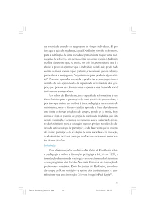 35
COLEÇÃO EDUCADORES
na sociedade quando se reagrupam as forças individuais. É por
isso que a ação de mudança, à qual Durkheim convida os homens,
para a edificação de uma sociedade personalista, requer uma con-
jugação de esforços, um acordo entre os atores sociais. Durkheim
explica claramente que, na escola, no seio do grupo natural que é a
classe, é possível aprender que o indivíduo isolado não pode nada
contra os males sociais e que, portanto, é necessário que os esforços
particulares se conjuguem, “organizem-se para produzir algum efei-
to”. Portanto, aprender na escola o poder do ser-em-grupo tem o
sentido de um aprendizado da capacidade reformadora dos gru-
pos, que, por sua vez, fornece uma resposta a uma demanda social
nitidamente conservadora.
Aos olhos de Durkheim, essa capacidade reformadora é um
fator decisivo para a promoção de uma sociedade personalista; é
por isso que insiste em atribuir à área pedagógica um estatuto de
subsistema, onde o futuro cidadão aprende a levar devidamente
em conta as forças criadoras do grupo, pondo-as à prova, bem
como a viver os valores de grupo da sociedade moderna que está
sendo construída. Captamos diretamente aqui a essência do proje-
to durkheimiano para a educação escolar, projeto nascido do de-
sejo de um sociólogo de participar – e de fazer com que o sistema
de ensino participe – da evolução de uma sociedade em mutação,
ávido também de fazer com que os docentes se tornem conscien-
tes desses desafios.
Influência
Uma das consequências diretas das ideias de Durkheim sobre
a pedagogia e sobre a formação pedagógica foi, já em 1920, a
introdução do ensino da sociologia – essencialmente durkheimiana
– nos programas das Escolas Normais Primárias de formação de
professores primários. Dois discípulos de Durkheim, membros
da equipe de O ano sociológico – a revista dos durkheimianos –, con-
tribuíram para essa inovação: Célestin Bouglé e Paul Lapie11
.
Émile Durkheim_fev2010.pmd 21/10/2010, 09:1535
 