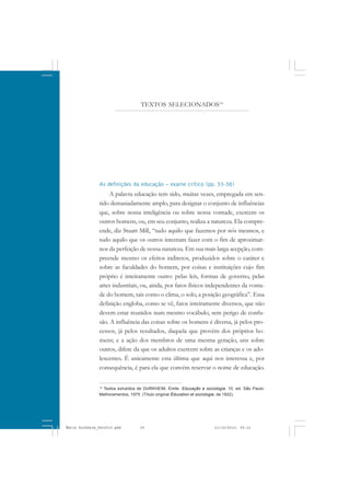 As definições da educação – exame crítico (pp. 33-38)
A palavra educação tem sido, muitas vezes, empregada em sen-
tido demasiadamente amplo, para designar o conjunto de influências
que, sobre nossa inteligência ou sobre nossa vontade, exercem os
outros homens, ou, em seu conjunto, realiza a natureza. Ela compre-
ende, diz Stuart Mill, “tudo aquilo que fazemos por nós mesmos, e
tudo aquilo que os outros intentam fazer com o fim de aproximar-
nos da perfeição de nossa natureza. Em sua mais larga acepção, com-
preende mesmo os efeitos indiretos, produzidos sobre o caráter e
sobre as faculdades do homem, por coisas e instituições cujo fim
próprio é inteiramente outro: pelas leis, formas de governo, pelas
artes industriais, ou, ainda, por fatos físicos independentes da vonta-
de do homem, tais como o clima, o solo, a posição geográfica”. Essa
definição engloba, como se vê, fatos inteiramente diversos, que não
devem estar reunidos num mesmo vocábulo, sem perigo de confu-
são. A influência das coisas sobre os homens é diversa, já pelos pro-
cessos, já pelos resultados, daquela que provém dos próprios ho-
mens; e a ação dos membros de uma mesma geração, uns sobre
outros, difere da que os adultos exercem sobre as crianças e os ado-
lescentes. É unicamente esta última que aqui nos interessa e, por
consequência, é para ela que convém reservar o nome de educação.
14
Textos extraídos de DURKHEIM, Émile. Educação e sociologia. 10. ed. São Paulo:
Melhoramentos, 1975. (Título original Éducation et sociologie, de 1922).
TEXTOS SELECIONADOS14
Émile Durkheim_fev2010.pmd 21/10/2010, 09:1539
 