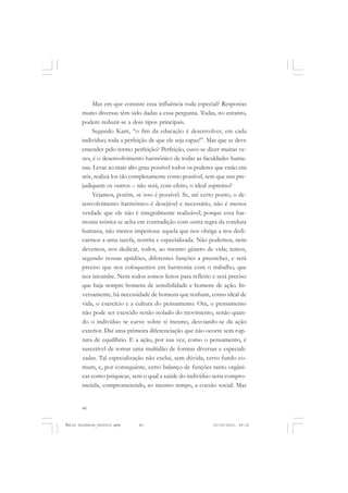 40
ÉMILE DURKHEIM
Mas em que consiste essa influência toda especial? Respostas
muito diversas têm sido dadas a essa pergunta. Todas, no entanto,
podem reduzir-se a dois tipos principais.
Segundo Kant, “o fim da educação é desenvolver, em cada
indivíduo, toda a perfeição de que ele seja capaz!”. Mas que se deve
entender pelo termo perfeição? Perfeição, ouve-se dizer muitas ve-
zes, é o desenvolvimento harmônico de todas as faculdades huma-
nas. Levar ao mais alto grau possível todos os poderes que estão em
nós, realizá-los tão completamente como possível, sem que uns pre-
judiquem os outros – não será, com efeito, o ideal supremo?
Vejamos, porém, se isso é possível. Se, até certo ponto, o de-
senvolvimento harmônico é desejável e necessário, não é menos
verdade que ele não é integralmente realizável; porque essa har-
monia teórica se acha em contradição com outra regra da conduta
humana, não menos imperiosa: aquela que nos obriga a nos dedi-
carmos a uma tarefa, restrita e especializada. Não podemos, nem
devemos, nos dedicar, todos, ao mesmo gênero de vida; temos,
segundo nossas aptidões, diferentes funções a preencher, e será
preciso que nos coloquemos em harmonia com o trabalho, que
nos incumbe. Nem todos somos feitos para refletir; e será preciso
que haja sempre homens de sensibilidade e homens de ação. In-
versamente, há necessidade de homens que tenham, como ideal de
vida, o exercício e a cultura do pensamento. Ora, o pensamento
não pode ser exercido senão isolado do movimento, senão quan-
do o indivíduo se curve sobre si mesmo, desviando-se da ação
exterior. Daí uma primeira diferenciação que não ocorre sem rup-
tura de equilíbrio. E a ação, por sua vez, como o pensamento, é
suscetível de tomar uma multidão de formas diversas e especiali-
zadas. Tal especialização não exclui, sem dúvida, certo fundo co-
mum, e, por conseguinte, certo balanço de funções tanto orgâni-
cas como psíquicas, sem o qual a saúde do indivíduo seria compro-
metida, comprometendo, ao mesmo tempo, a coesão social. Mas
Émile Durkheim_fev2010.pmd 21/10/2010, 09:1540
 