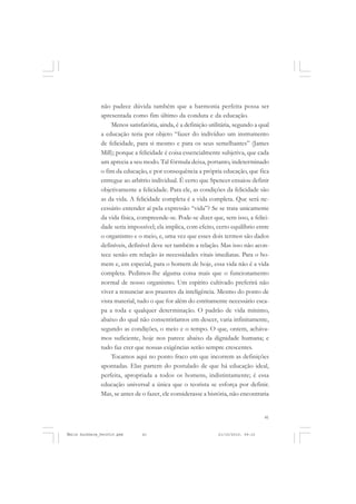 41
COLEÇÃO EDUCADORES
não padece dúvida também que a harmonia perfeita possa ser
apresentada como fim último da conduta e da educação.
Menos satisfatória, ainda, é a definição utilitária, segundo a qual
a educação teria por objeto “fazer do indivíduo um instrumento
de felicidade, para si mesmo e para os seus semelhantes” (James
Mill); porque a felicidade é coisa essencialmente subjetiva, que cada
um aprecia a seu modo. Tal fórmula deixa, portanto, indeterminado
o fim da educação, e por consequência a própria educação, que fica
entregue ao arbítrio individual. É certo que Spencer ensaiou definir
objetivamente a felicidade. Para ele, as condições da felicidade são
as da vida. A felicidade completa é a vida completa. Que será ne-
cessário entender aí pela expressão “vida”? Se se trata unicamente
da vida física, compreende-se. Pode-se dizer que, sem isso, a felici-
dade seria impossível; ela implica, com efeito, certo equilíbrio entre
o organismo e o meio, e, uma vez que esses dois termos são dados
definíveis, definível deve ser também a relação. Mas isso não acon-
tece senão em relação às necessidades vitais imediatas. Para o ho-
mem e, em especial, para o homem de hoje, essa vida não é a vida
completa. Pedimos-lhe alguma coisa mais que o funcionamento
normal de nosso organismo. Um espírito cultivado preferirá não
viver a renunciar aos prazeres da inteligência. Mesmo do ponto de
vista material, tudo o que for além do estritamente necessário esca-
pa a toda e qualquer determinação. O padrão de vida mínimo,
abaixo do qual não consentiríamos em descer, varia infinitamente,
segundo as condições, o meio e o tempo. O que, ontem, acháva-
mos suficiente, hoje nos parece abaixo da dignidade humana; e
tudo faz crer que nossas exigências serão sempre crescentes.
Tocamos aqui no ponto fraco em que incorrem as definições
apontadas. Elas partem do postulado de que há educação ideal,
perfeita, apropriada a todos os homens, indistintamente; é essa
educação universal a única que o teorista se esforça por definir.
Mas, se antes de o fazer, ele considerasse a história, não encontraria
Émile Durkheim_fev2010.pmd 21/10/2010, 09:1541
 