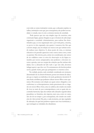 43
COLEÇÃO EDUCADORES
com todas as outras instituições sociais, que a educação exprime ou
reflete, instituições essas que, por consequência, não podem ser mu-
dadas à vontade, mas só com a estrutura mesma da sociedade.
Pode parecer que isso seja simples jogo de conceitos, uma
construção lógica, apenas. Imagina-se que os homens de cada tempo
organizam a sociedade voluntariamente, para realizar fins deter-
minados; que, se essa organização não é, por toda parte, a mesma,
os povos se têm enganado, seja quanto à natureza dos fins que
convém atingir, seja em relação aos meios com que tenham tenta-
do realizar esses objetivos. E, desse ponto de vista, os sistemas
educativos do passado aparecem como outros tantos erros, totais
ou parciais. Não devem, pois, entrar em consideração; não temos
de ser solidários como os erros de observação ou de lógica co-
metidos por nossos antepassados; mas podemos e devemos en-
carar a questão, sem nos ocupar das soluções que lhe tenham sido
dadas; isto é, deixando de lado tudo o que tem sido, devemos
indagar agora o que deve ser. Os ensinamentos da história podem
servir, quando muito, para que pratiquemos os mesmos erros.
Na verdade, porém, cada sociedade considerada em momento
determinado de seu desenvolvimento, possui um sistema de educa-
ção que se impõe aos indivíduos de modo geralmente irresistível. É
uma ilusão acreditar que podemos educar nossos filhos como que-
remos. Há costumes com relação aos quais somos obrigados a nos
conformar; se os desrespeitarmos, muito gravemente eles se vinga-
rão em nossos filhos. Estes, uma vez adultos, não estarão em estado
de viver no meio de seus contemporâneos, com os quais não en-
contrarão harmonia. Que eles tenham sido educados segundo ideias
passadistas ou futuristas, não importa; num caso, como no outro,
não são de seu tempo e, por consequência, não estarão em condi-
ções de vida normal. Há, pois, a cada momento, um tipo regulador
de educação, do qual não podemos separar sem vivas resistências, e
que restringem as veleidades dos dissidentes.
Émile Durkheim_fev2010.pmd 21/10/2010, 09:1543
 