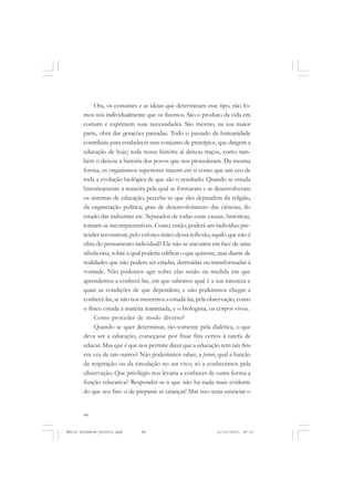 44
ÉMILE DURKHEIM
Ora, os costumes e as ideias que determinam esse tipo, não fo-
mos nós individualmente que os fizemos. São o produto da vida em
comum e exprimem suas necessidades. São mesmo, na sua maior
parte, obra das gerações passadas. Todo o passado da humanidade
contribuiu para estabelecer esse conjunto de princípios, que dirigem a
educação de hoje; toda nossa história aí deixou traços, como tam-
bém o deixou a história dos povos que nos procederam. Da mesma
forma, os organismos superiores trazem em si como que um eco de
toda a evolução biológica de que são o resultado. Quando se estuda
historicamente a maneira pela qual se formaram e se desenvolveram
os sistemas de educação, percebe-se que eles dependem da religião,
da organização política; grau de desenvolvimento das ciências, do
estado das indústrias etc. Separados de todas essas causas, históricas,
tornam-se incompreensíveis. Como, então, poderá um indivíduo pre-
tender reconstruir, pelo esforço único dessa reflexão, aquilo que não é
obra do pensamento individual? Ele não se encontra em face de uma
tábula rasa, sobre a qual poderia edificar o que quisesse, mas diante de
realidades que não podem ser criadas, destruídas ou transformadas à
vontade. Não podemos agir sobre elas senão na medida em que
aprendemos a conhecê-las, em que sabemos qual é a sua natureza e
quais as condições de que dependem; e não poderemos chegar a
conhecê-las,se não nos metermos a estudá-las,pela observação,como
o físico estuda a matéria inanimada, e o biologista, os corpos vivos.
Como proceder de modo diverso?
Quando se quer determinar, tão-somente pela dialética, o que
deva ser a educação, começasse por fixar fins certos à tarefa de
educar. Mas que é que nos permite dizer que a educação tem tais fins
em vez de tais outros? Não poderíamos saber, a priori, qual a função
da respiração ou da circulação no ser vivo; só a conhecemos pela
observação. Que privilégio nos levaria a conhecer de outra forma a
função educativa? Responder-se-á que não há nada mais evidente
do que seu fim: o de preparar as crianças! Mas isso seria enunciar o
Émile Durkheim_fev2010.pmd 21/10/2010, 09:1544
 