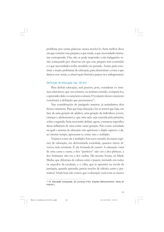 45
COLEÇÃO EDUCADORES
problema por outras palavras: nunca resolvê-lo. Seria melhor dizer
em que consiste esse preparo, a que tende, a que necessidades huma-
nas corresponde. Ora, não se pode responder a tais indagações se-
não começando por observar em que esse preparo tem consistido
e a que necessidades tenha atendido, no passado. Assim, para cons-
tituir a noção preliminar de educação, para determinar a coisa a que
damos esse nome, a observação histórica parece-nos indispensável.
Definição de educação (pp. 38-41)
Para definir educação, será preciso, pois, considerar os siste-
mas educativos que ora existem, ou tenham existido, compará-los,
e apreender deles os caracteres comuns. O conjunto desses caracteres
constituirá a definição que procuramos15
.
Nas considerações do parágrafo anterior, já assinalamos dois
desses caracteres. Para que haja educação, faz-se mister que haja, em
face de uma geração de adultos, uma geração de indivíduos jovens,
crianças e adolescentes; e que uma ação seja exercida pela primeira,
sobre a segunda. Seria necessário definir, agora, a natureza especifica
dessa influência de uma sobre outra geração. Não existe sociedade
na qual o sistema de educação não apresente o duplo aspecto: o de,
ao mesmo tempo, apresentar-se como uno e múltiplo.
Vejamos como ele é múltiplo. Em certo sentido, há tantas espé-
cies de educação, em determinada sociedade, quantos meios di-
versos nela existirem. É ela formada de castas? A educação varia
de uma casta a outra; a dos “patrícios” não era a dos plebeus; a
dos brâmanes não era a dos sudras. Da mesma forma, na Idade
Média, que diferença de cultura entre o pajem, instruído em todos
os segredos da cavalaria, e o vilão, que ia aprender na escola da
paróquia, quando aprendia, parcas noções de cálculo, canto e gra-
mática! Ainda hoje não vemos que a educação varia com as classes
15
Cf. Educação comparada, de Lourenço Filho, Edições Melhoramentos. (Nota do
tradutor.)
Émile Durkheim_fev2010.pmd 21/10/2010, 09:1545
 