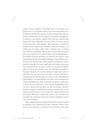 46
ÉMILE DURKHEIM
sociais e com as regiões? A da cidade não é a do campo, a do
burguês não é a do operário. Dir-se-á que essa organização não é
moralmente justificável, e que não se pode enxergar nela senão um
defeito, remanescente de outras épocas, e destinado a desaparecer.
A resposta a essa objeção é simples. Claro está que a educação das
crianças não devia depender do acaso, que as fez nascer aqui ou
acolá, desses pais e não daqueles. Mas, ainda que a consciência
moral de nosso tempo tivesse recebido, acerca desse ponto, a sa-
tisfação que ela espera, ainda assim a educação não se tornaria
mais uniforme e igualitária. Mesmo que a vida de cada criança não
fosse, em grande parte, predeterminada pela hereditariedade, a
diversidade moral das profissões não deixaria de acarretar, como
consequência, grande diversidade pedagógica. Cada profissão cons-
titui um meio sui generis, que reclama aptidões particulares e conhe-
cimentos especiais, meio que é regido por certas ideias, certos usos,
certas maneiras de ver as coisas; e, como a criança deve ser prepa-
rada em vista de certa função, a que será chamada a preencher, a
educação não pode ser a mesma, desde certa idade, para todos os
indivíduos. Eis por que vemos, em todos os países civilizados, a
tendência que ela manifesta para ser, cada vez mais, diversificada e
especializada; e essa especialização, dia a dia, se torna mais precoce.
A heterogeneidade que assim se produz não repousa, como aque-
la de que há pouco tratávamos, sobre injustas desigualdades; toda-
via, não é menor. Para encontrar um tipo de educação absoluta-
mente homogêneo e igualitário, seria preciso remontar até às soci-
edades pré-históricas, no seio das quais não existisse nenhuma di-
ferenciação. Devemos compreender, porém, que tal espécie de
sociedade não representa senão um momento imaginário na his-
tória da humanidade.
Mas, qualquer que seja a importância desses sistemas especiais
de educação, não constituem eles toda a educação. Pode-se dizer
até que não se bastam a si mesmos; por toda parte onde sejam
Émile Durkheim_fev2010.pmd 21/10/2010, 09:1546
 