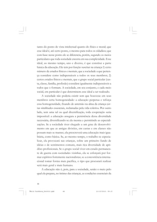 48
ÉMILE DURKHEIM
tanto do ponto de vista intelectual quanto do físico e moral; que
esse ideal é, até certo ponto, o mesmo para todos os cidadãos; que
com base nesse ponto ele se diferencia, porém, segundo os meios
particulares que toda sociedade encerra em sua complexidade. Esse
ideal, ao mesmo tempo, uno e diverso, é que constitui a parte
básica da educação. Ele tem por função suscitar na criança: l) certo
número de estados físicos e mentais, que a sociedade a que perten-
ça considere como indispensáveis a todos os seus membros; 2)
certos estados físicos e mentais, que o grupo social particular (cas-
ta, classe, família, profissão) considere igualmente indispensáveis a
todos que o formam. A sociedade, em seu conjunto, e cada meio
social, em particular é que determinem esse ideal a ser realizado.
A sociedade não poderia existir sem que houvesse em seus
membros certa homogeneidade: a educação perpetua e reforça
essa homogeneidade, fixando de antemão na alma da criança cer-
tas similitudes essenciais, reclamadas pela vida coletiva. Por outro
lado, sem uma tal ou qual diversificação, toda cooperação seria
impossível: a educação assegura a persistência dessa diversidade
necessária, diversificando-se ela mesma e permitindo as especiali-
zações. Se a sociedade tiver chegado a um grau de desenvolvi-
mento em que as antigas divisões, em castas e em classes não
possam mais se manter, ela prescreverá uma educação mais igua-
litária, como básica. Se, ao mesmo tempo, o trabalho se especia-
lizar, ela provocará nas crianças, sobre um primeiro fundo de
ideias e de sentimentos comuns, mais rica diversidade de apti-
dões profissionais. Se o grupo social viver em estado permanen-
te de guerra com sociedades vizinhas, ela se esforçará por for-
mar espíritos fortemente nacionalistas; se a concorrência interna-
cional tomar forma mais pacífica, o tipo que procurará realizar
será mais geral e mais humano.
A educação não é, pois, para a sociedade, senão o meio pelo
qual ela prepara, no íntimo das crianças, as condições essenciais da
Émile Durkheim_fev2010.pmd 21/10/2010, 09:1548
 