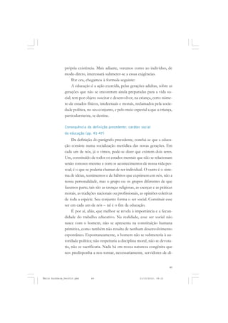 49
COLEÇÃO EDUCADORES
própria existência. Mais adiante, veremos como ao indivíduo, de
modo direto, interessará submeter-se a essas exigências.
Por ora, chegamos à formula seguinte:
A educação é a ação exercida, pelas gerações adultas, sobre as
gerações que não se encontram ainda preparadas para a vida so-
cial; tem por objeto suscitar e desenvolver, na criança, certo núme-
ro de estados físicos, intelectuais e morais, reclamados pela socie-
dade política, no seu conjunto, e pelo meio especial a que a criança,
particularmente, se destine.
Consequência da definição precedente: caráter social
da educação (pp. 41-47)
Da definição do parágrafo precedente, conclui-se que a educa-
ção consiste numa socialização metódica das novas gerações. Em
cada um de nós, já o vimos, pode-se dizer que existem dois seres.
Um, constituído de todos os estados mentais que não se relacionam
senão conosco mesmo e com os acontecimentos de nossa vida pes-
soal; é o que se poderia chamar de ser individual. O outro é o siste-
ma de ideias, sentimentos e de hábitos que exprimem em nós, não a
nossa personalidade, mas o grupo ou os grupos diferentes de que
fazemos parte; tais são as crenças religiosas, as crenças e as práticas
morais, as tradições nacionais ou profissionais, as opiniões coletivas
de toda a espécie. Seu conjunto forma o ser social. Constituir esse
ser em cada um de nós – tal é o fim da educação.
É por aí, aliás, que melhor se revela à importância e a fecun-
didade do trabalho educativo. Na realidade, esse ser social não
nasce com o homem, não se apresenta na constituição humana
primitiva, como também não resulta de nenhum desenvolvimento
espontâneo. Espontaneamente, o homem não se submeteria à au-
toridade política; não respeitaria a disciplina moral, não se devota-
ria, não se sacrificaria. Nada há em nossa natureza congênita que
nos predisponha a nos tornar, necessariamente, servidores de di-
Émile Durkheim_fev2010.pmd 21/10/2010, 09:1549
 