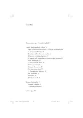 SUMÁRIO
Apresentação, por Fernando Haddad, 7
Ensaio, por Jean-Claude Filloux 11
Modelo estrutural-funcionalista e sociologia da educação, 14
A função da educação, 15
Sistema social e subsistema escolar, 16
Dinâmica social e pedagógica, 19
O respeito pela humanidade no homem, valor supremo, 20
Qual pedagogia?, 21
A relação mestre-aluno, 25
O meio escolar, 26
O poder do mestre, 28
Os saberes escolares, 30
A formação dos docentes, 32
Da autonomia, 33
Influência, 35
Durkheim atual, 37
Textos selecionados, 39
Educação e sociologia, 39
A evolução pedagógica, 87
Cronologia, 141
Émile Durkheim_fev2010.pmd 21/10/2010, 09:155
 